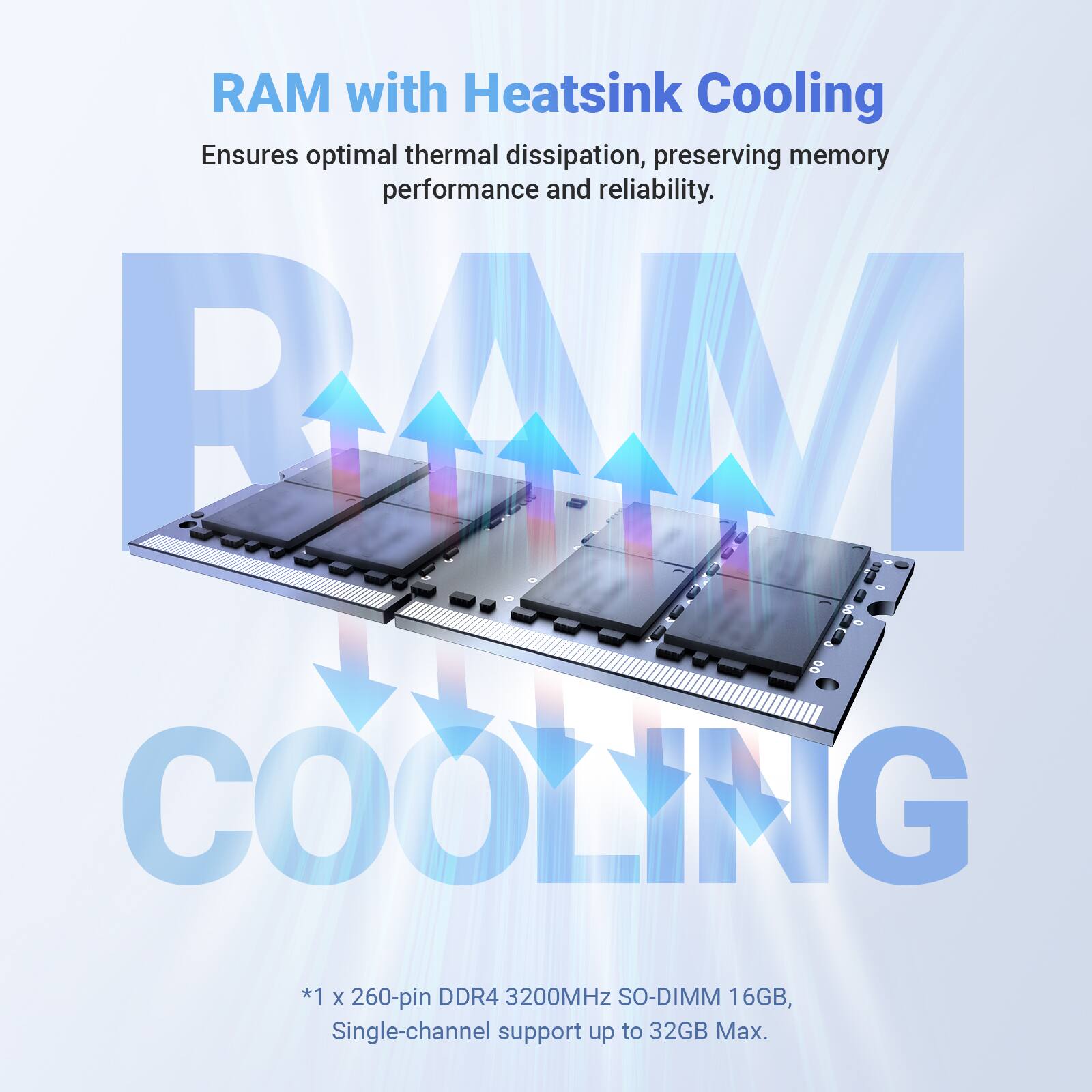 RAM with Heatsink Cooling Ensures optimal thermal dissipation, preserving memory performance and reliability. BAM COOLING *1 x 260-pin DDR4 3200MHz SO-DIMM 16GB, Single-channel support up to 32GB Max.