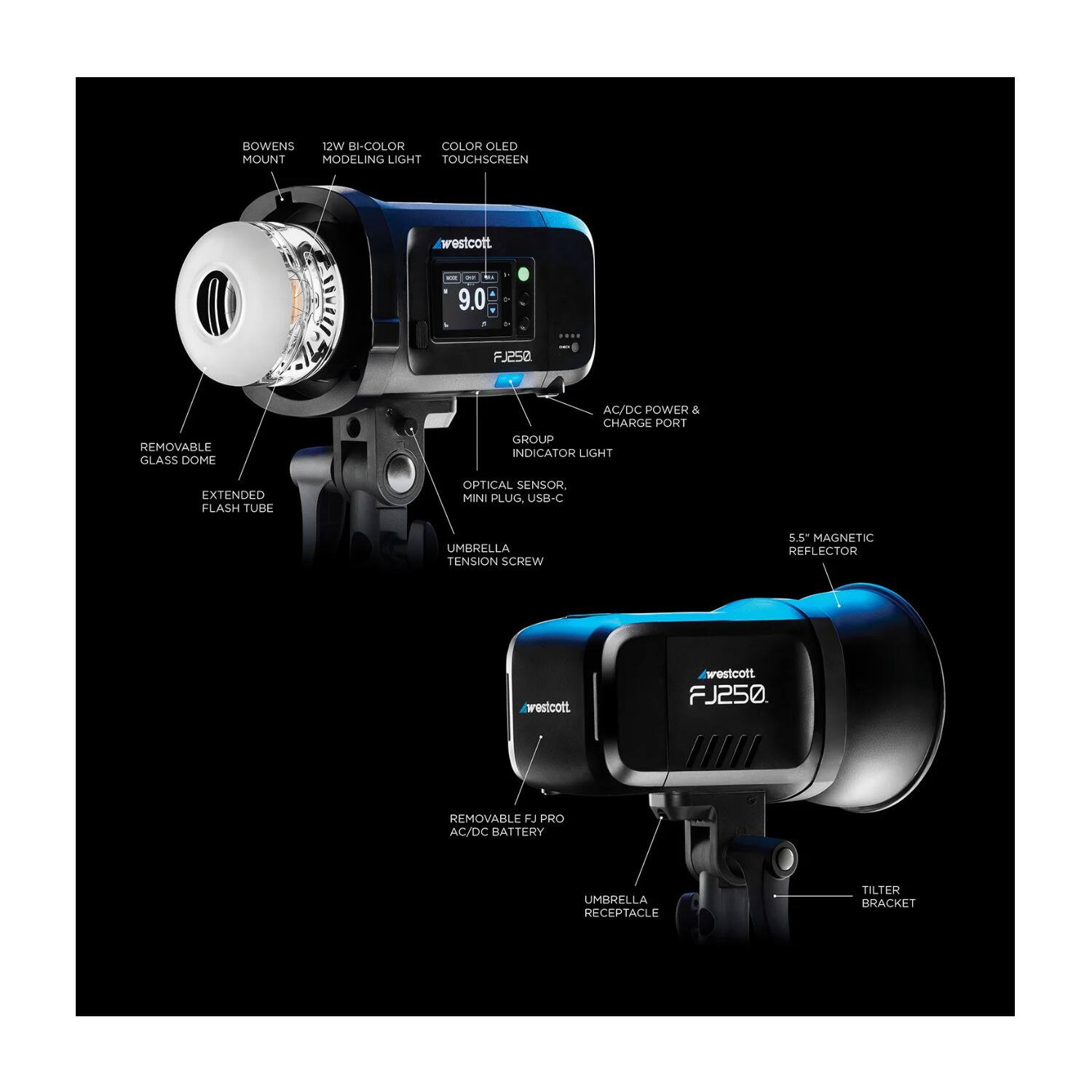 BOWENS MOUNT  
12W BI-COLOR MODELING LIGHT  
COLOR OLED TOUCHSCREEN  
westcott  
9.0  
FJ258  
REMOVABLE GLASS DOME  
AC/DC POWER & CHARGE PORT  
GROUP INDICATOR LIGHT  
EXTENDED FLASH TUBE  
OPTICAL SENSOR  
MINI PLUG, USB-C  
UMBRELLA TENSION SCREW  
5.5" MAGNETIC REFLECTOR  
westcott  
FJ250  
REMOVABLE FJ PRO AC/DC BATTERY  
UMBRELLA RECEPTACLE  
TILTER BRACKET