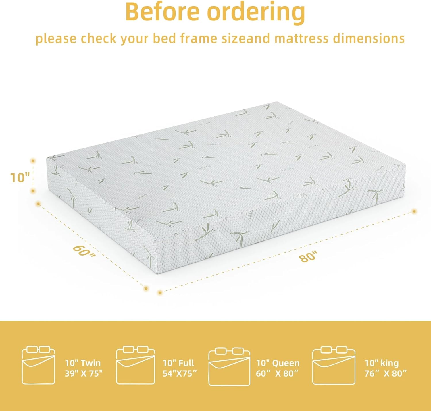 Before ordering, please check your bed frame size and mattress dimensions:

- 10" Twin: 39" x 75"
- 10" Full: 54" x 75"
- 10" Queen: 60" x 80"
- 10" King: 76" x 80"