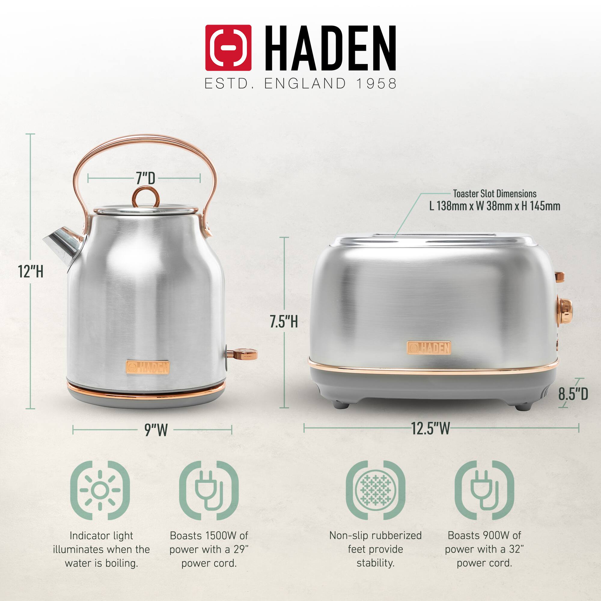 HADEN  
ESTD. ENGLAND 1958  

Toaster Slot Dimensions:  
L 138mm x W 38mm x H 145mm  

7"D  
12"H  
9"W  

Indicator light illuminates when the water is boiling.  
Boasts 1500W of power with a 29" power cord.  
Non-slip rubberized feet provide stability.  
Boasts 900W of power with a 32" power cord.  

8.5"D  
7.5"H  
12.5"W