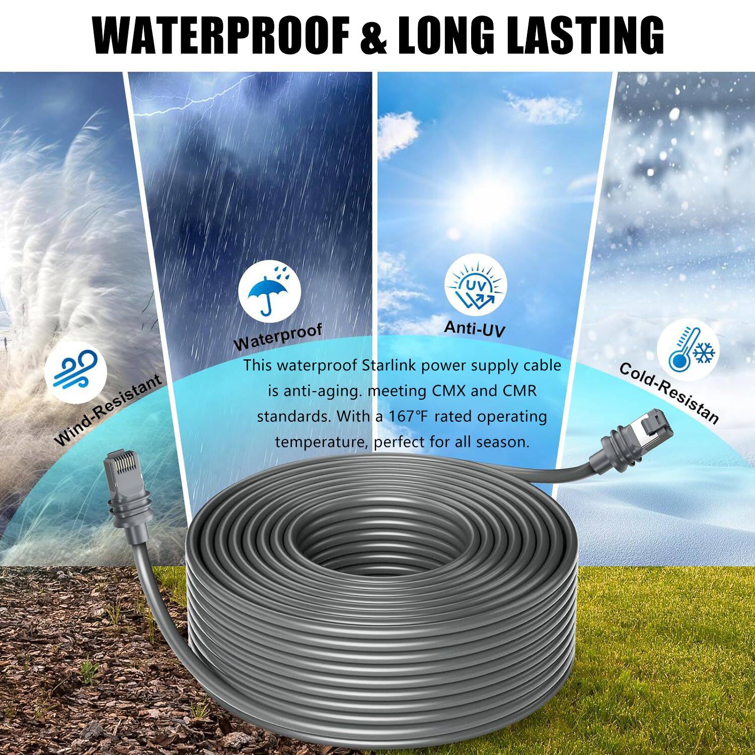 WATERPROOF & LONG LASTING

Wind-Resistant  
Waterproof  
Anti-Uv  
Cold-Resistant  

This waterproof Starlink power supply cable is anti-aging, meeting CMX and CMR standards. With a 167°F rated operating temperature, perfect for all season.