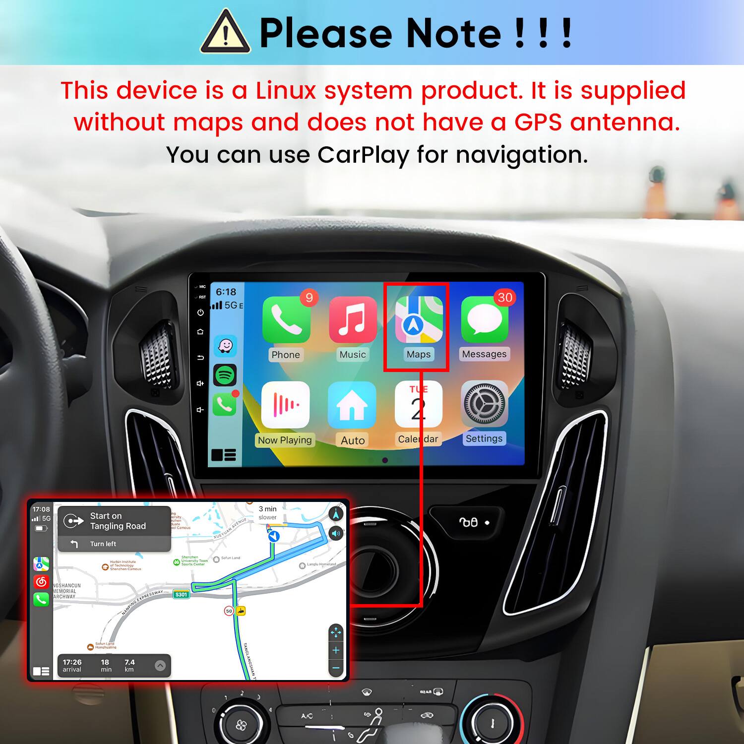 Please Note!!!

This device is a Linux system product. It is supplied without maps and does not have a GPS antenna. You can use CarPlay for navigation.

INC = 6:18 5G E
9
30
n
Phone
Music
Maps
Messages
TUE
Now Playing
Auto
Cale dar
Settings
17:08 al 5G
Start on Tangling Road
smar. 2019 Camous
3 min slower
do
Turn left
 PIME Sectrology -
Stemmer Priversity hun - Comments
Serving
sungle Handay
SSHANCUN EMORIAL RACHIBAY  S301 DRODRAM Soluntand 4 MUNIPALITY  17:26 18 7.4 arrival min km
50
TAMIVE
SICAR
: