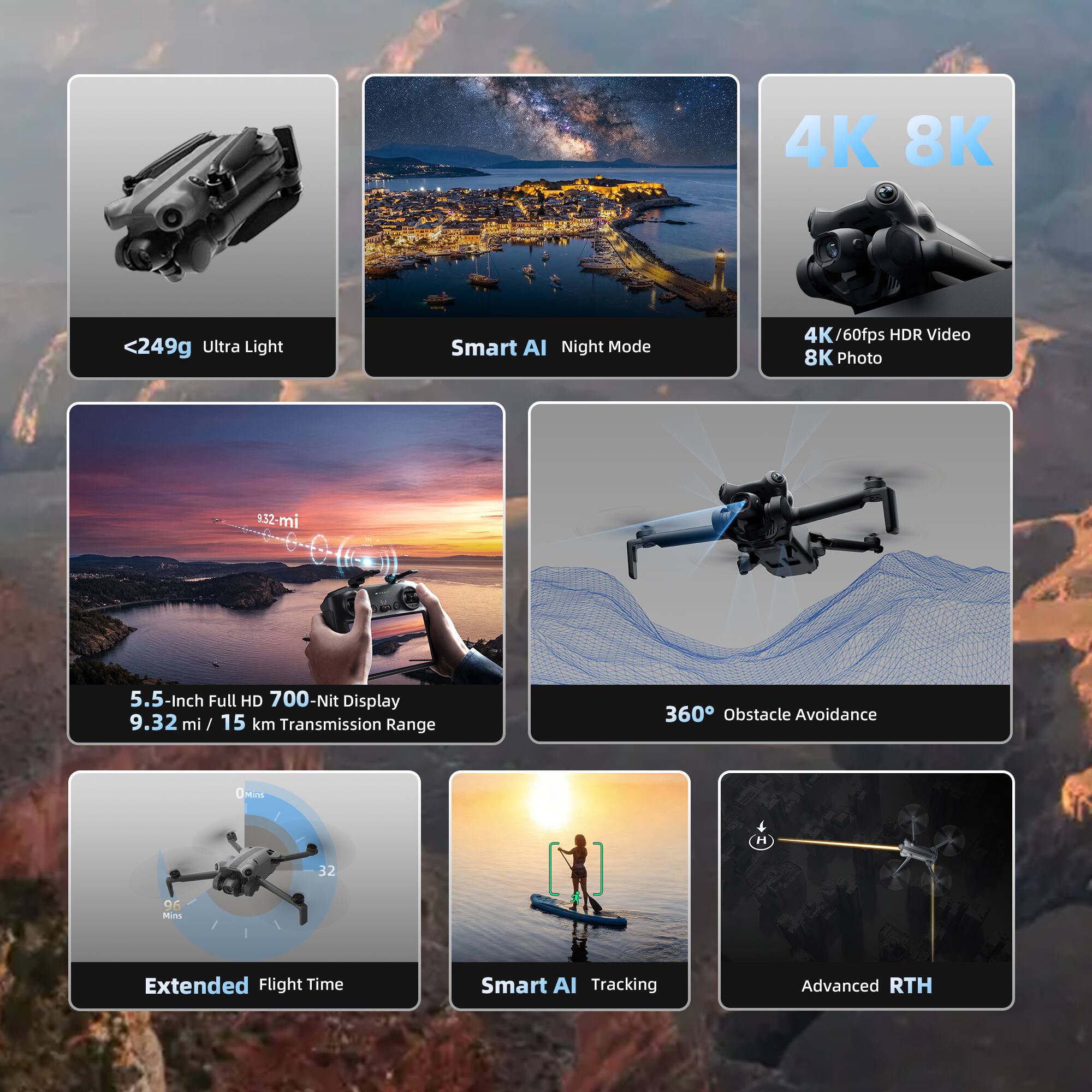 4K 8K  
<249g Ultra Light  
Smart AI Night Mode  
4K /60fps HDR Video  
8K Photo  
9.32 mi / 15 km Transmission Range  
5.5-Inch Full HD 700-Nit Display  
360° Obstacle Avoidance  
Extended Flight Time  
Smart AI Tracking  
Advanced RTH