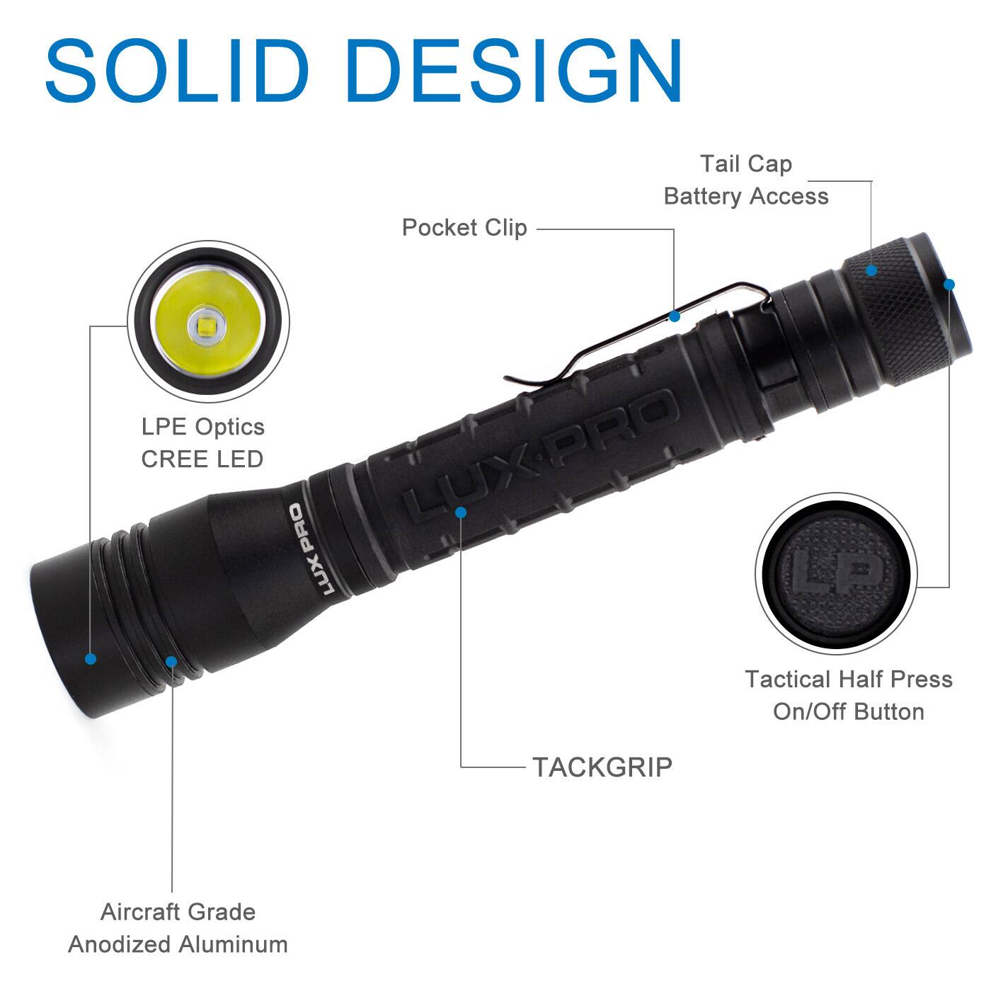 SOLID DESIGN  
- Pocket Clip  
- Tail Cap  
- Battery Access  
- LPE Optics  
- CREE LED  
- PRO  
- LUXPRO  
- LUX  
- LP  
- Tactical Half Press On/Off Button  
- TACKGRIP  
- Aircraft Grade Anodized Aluminum