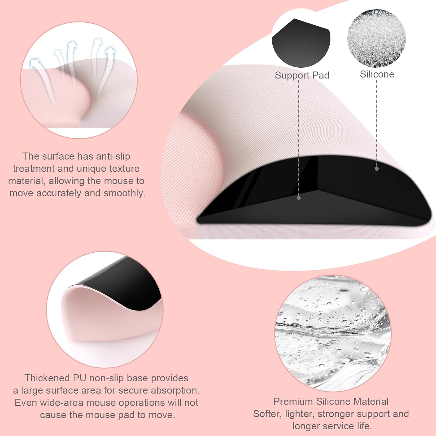Support Pad Silicone

The surface has anti-slip treatment and unique texture material, allowing the mouse to move accurately and smoothly.

Thickened PU non-slip base provides a large surface area for secure absorption. Even wide-area mouse operations will not cause the mouse pad to move.

Premium Silicone Material
Softer, lighter, stronger support and longer service life.