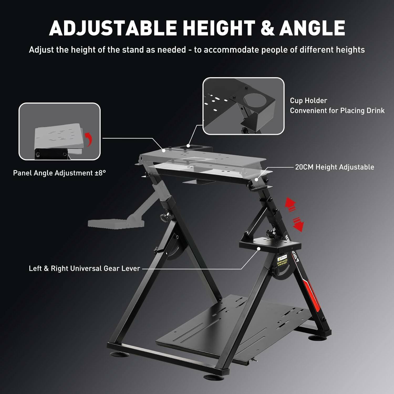 ADJUSTABLE HEIGHT & ANGLE

Adjust the height of the stand as needed - to accommodate people of different heights

- Panel Angle Adjustment ±8°
- Cup Holder: Convenient for Placing Drink
- 20CM Height Adjustable
- Left & Right Universal Gear Lever