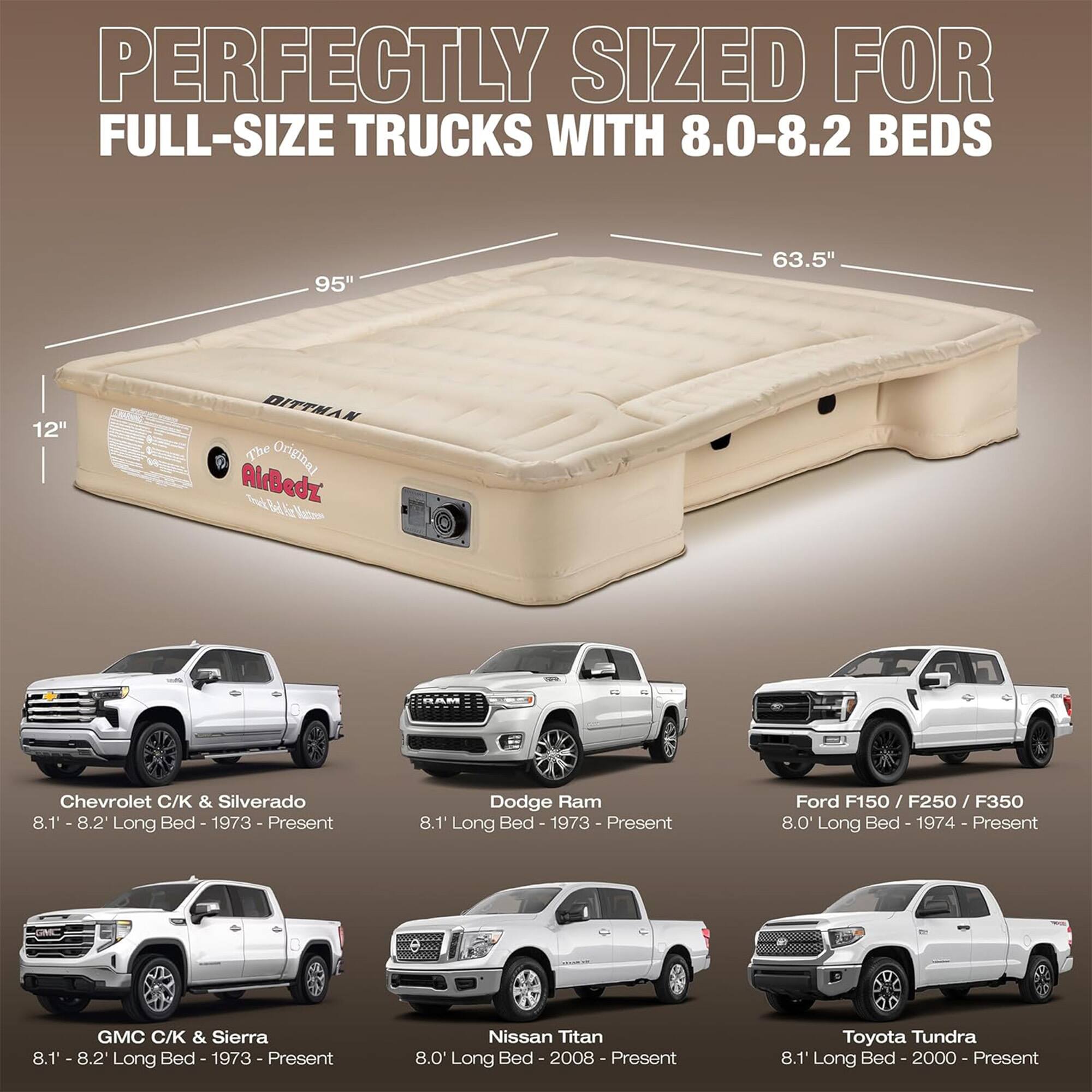 PERFECTLY SIZED FOR FULL-SIZE TRUCKS WITH 8.0-8.2 BEDS

95" 63.5" 12" DITTMAN The Original AlrBedz

Chevrolet C/K & Silverado 8.1" Long Bed - 1973 - Present

Dodge Ram 8.1' Long Bed - 1973 - Present

Ford F150 / F250 / F350 8.0' Long Bed - 1974 - Present

GMC C/K & Sierra 8.1' - 8.2' Long Bed - 1973 - Present

Nissan Titan 8.0' Long Bed - 2008 - Present

Toyota Tundra 8.1' Long Bed - 2000 - Present