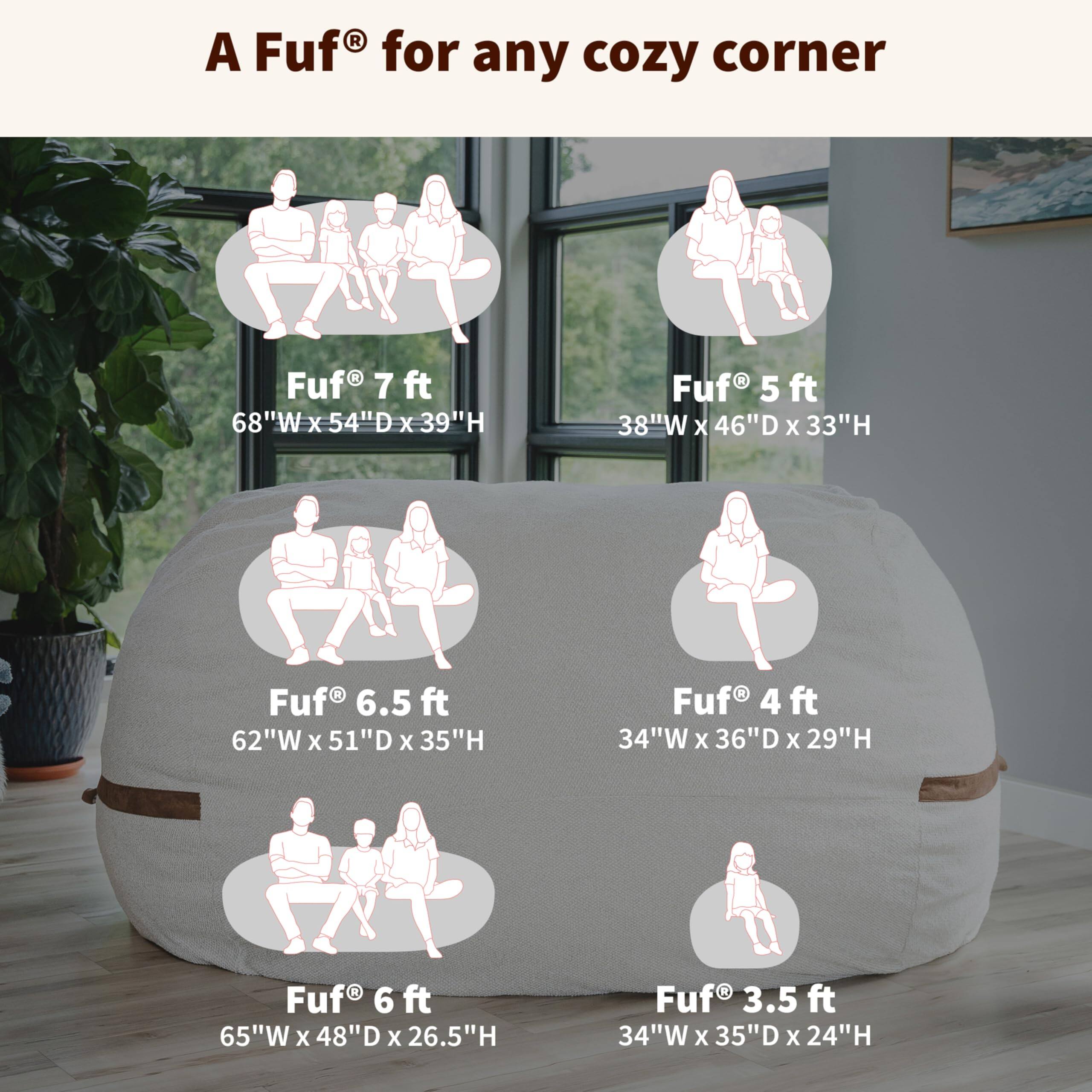 A Fuf® for any cozy corner

- Fuf® 7 ft  
  68"W x 54"D x 39"H

- Fuf® 5 ft  
  38"W x 46"D x 33"H

- Fuf® 6.5 ft  
  62"W x 51"D x 35"H

- Fuf® 4 ft  
  34"W x 36"D x 29"H

- Fuf® 6 ft  
  65"W x 48"D x 26.5"H

- Fuf® 3.5 ft  
  34"W x 35"D x 24"H