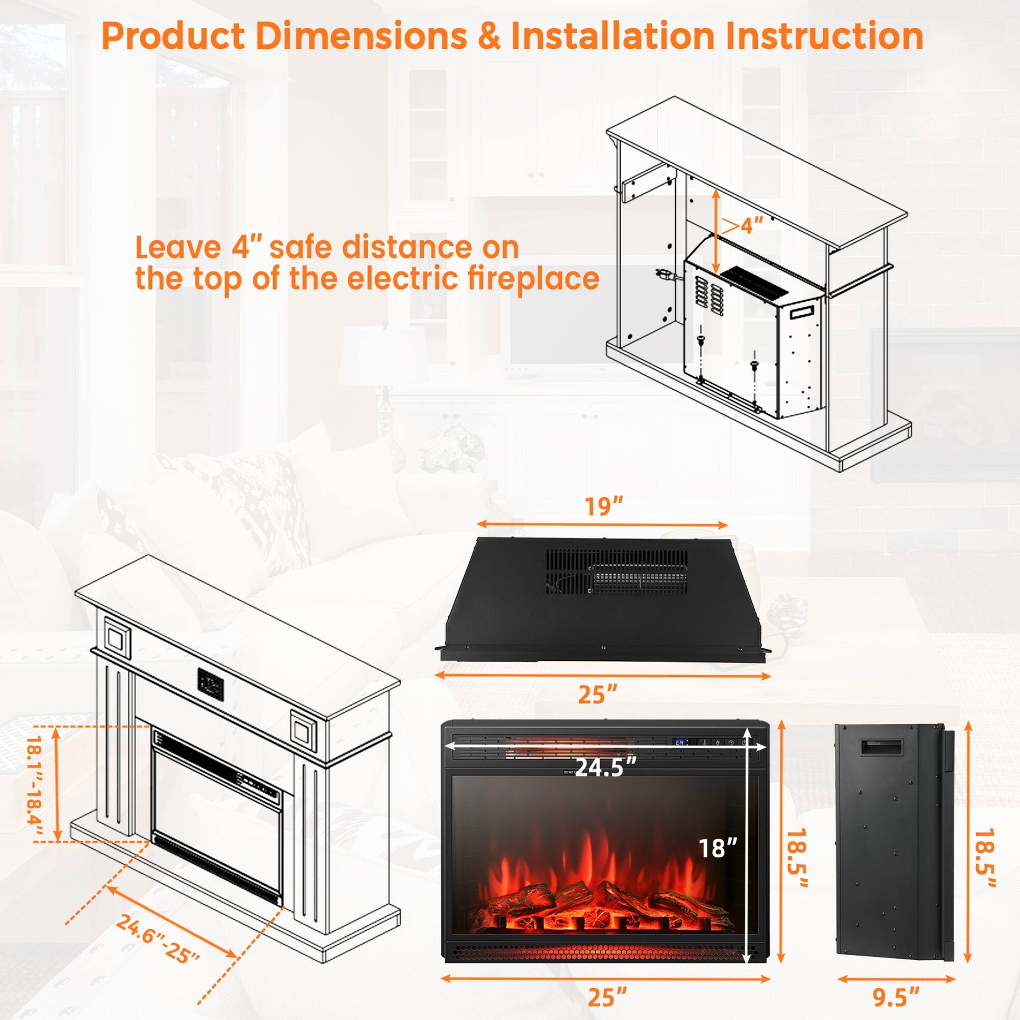 Product Dimensions & Installation Instruction

Leave 4" safe distance on the top of the electric fireplace

- 4"
- 19"
- 18.1"-18.4"
- 24.6"-25"
- 25" 24.5" 25"
- 18"
- 18.5"
- 9.5"
- 18.5"