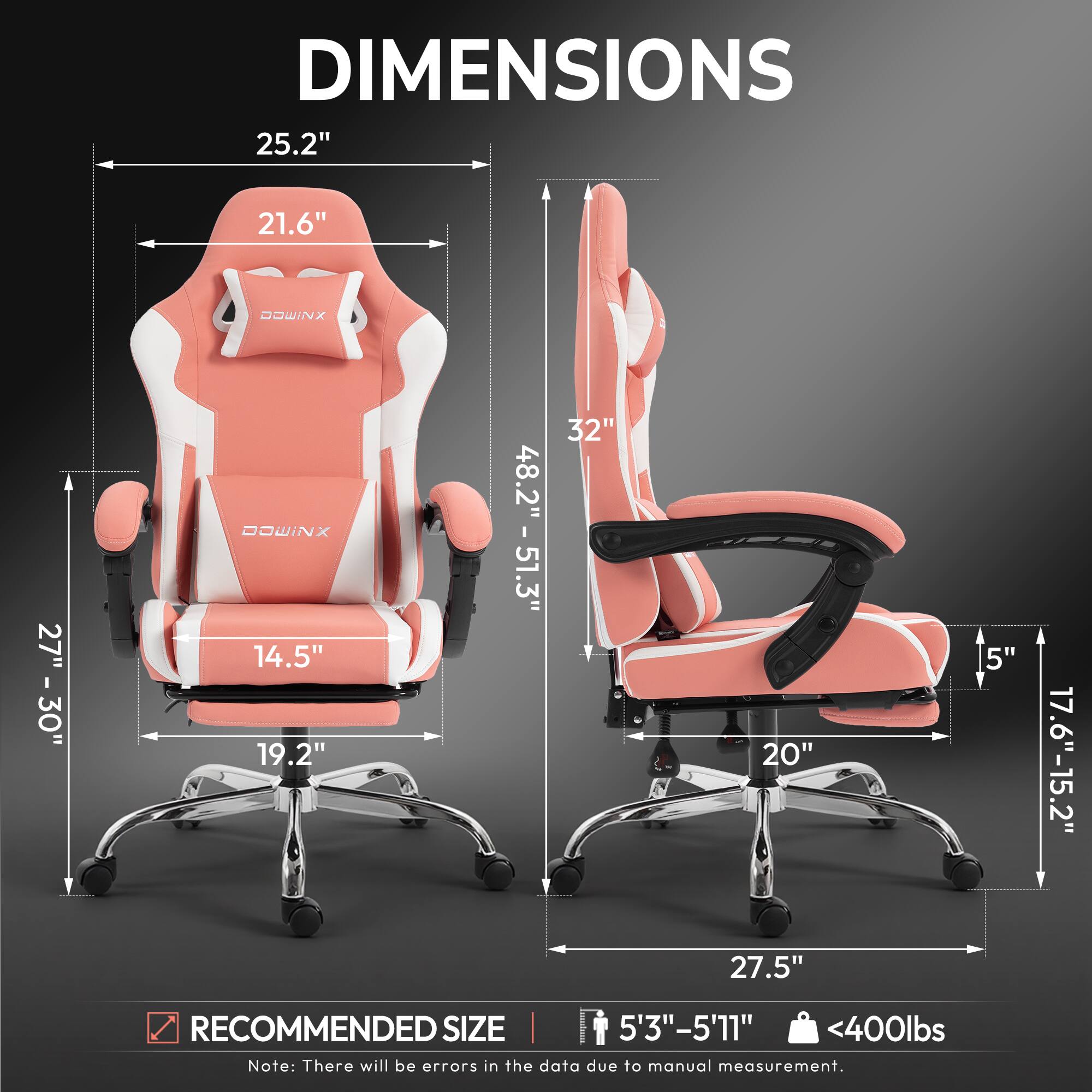DIMENSIONS  
25.2" x 21.6"  
HEADREST: 27" - 30"  
ARMREST: 14.5" x 19.2"  
HEIGHT: 48.2" - 51.3"  
WIDTH: 32"  
DEPTH: 20"  
HEIGHT FROM GROUND: 5"  
SEAT HEIGHT: 17.6" - 15.2"  
SEAT WIDTH: 27.5"  

RECOMMENDED SIZE: 5'3" - 5'11"  
MAX WEIGHT: <400lbs  

Note: There will be errors in the data due to manual measurement.