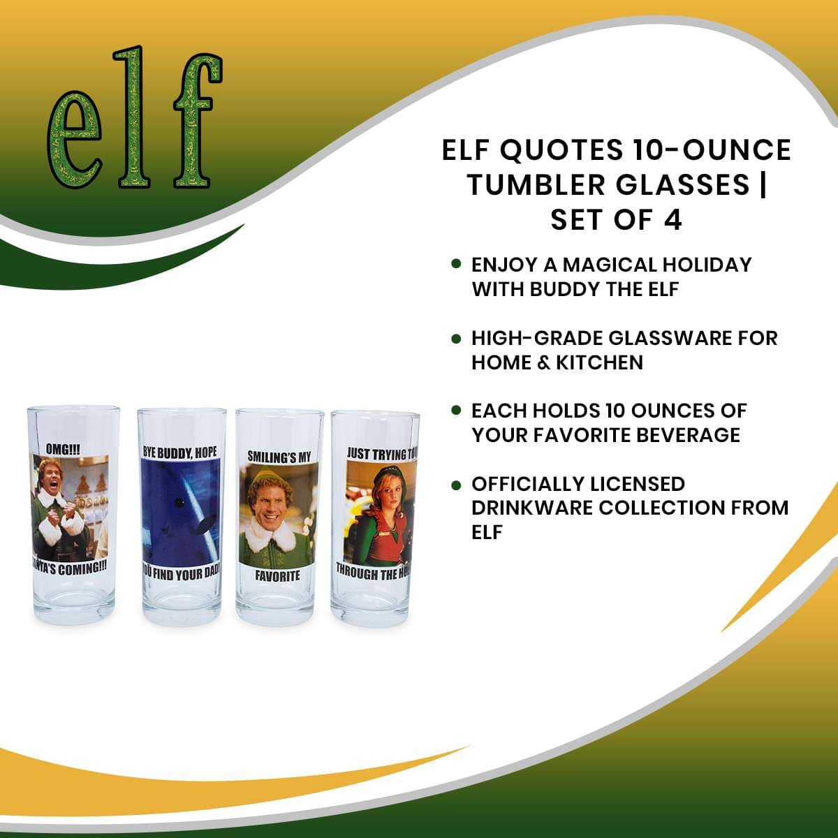 **ELF QUOTES 10-OUNCE TUMBLER GLASSES | SET OF 4**

- ENJOY A MAGICAL HOLIDAY WITH BUDDY THE ELF
- HIGH-GRADE GLASSWARE FOR HOME & KITCHEN
- EACH HOLDS 10 OUNCES OF YOUR FAVORITE BEVERAGE
- OFFICIALLY LICENSED DRINKWARE COLLECTION FROM ELF

**Quotes on Glasses:**
- "OMG!!! DRA'S COMING!!!"
- "BYE BUDDY. HOPE YOU FIND YOUR DAD."
- "SMILING'S MY FAVORITE."
- "JUST TRYING TO GET THROUGH THE DAY."