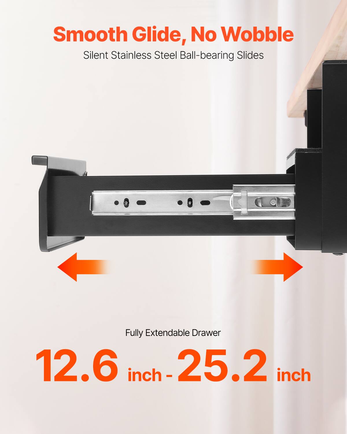 Smooth Glide, No Wobble  
Silent Stainless Steel Ball-bearing Slides  

Fully Extendable Drawer  
12.6 inch - 25.2 inch