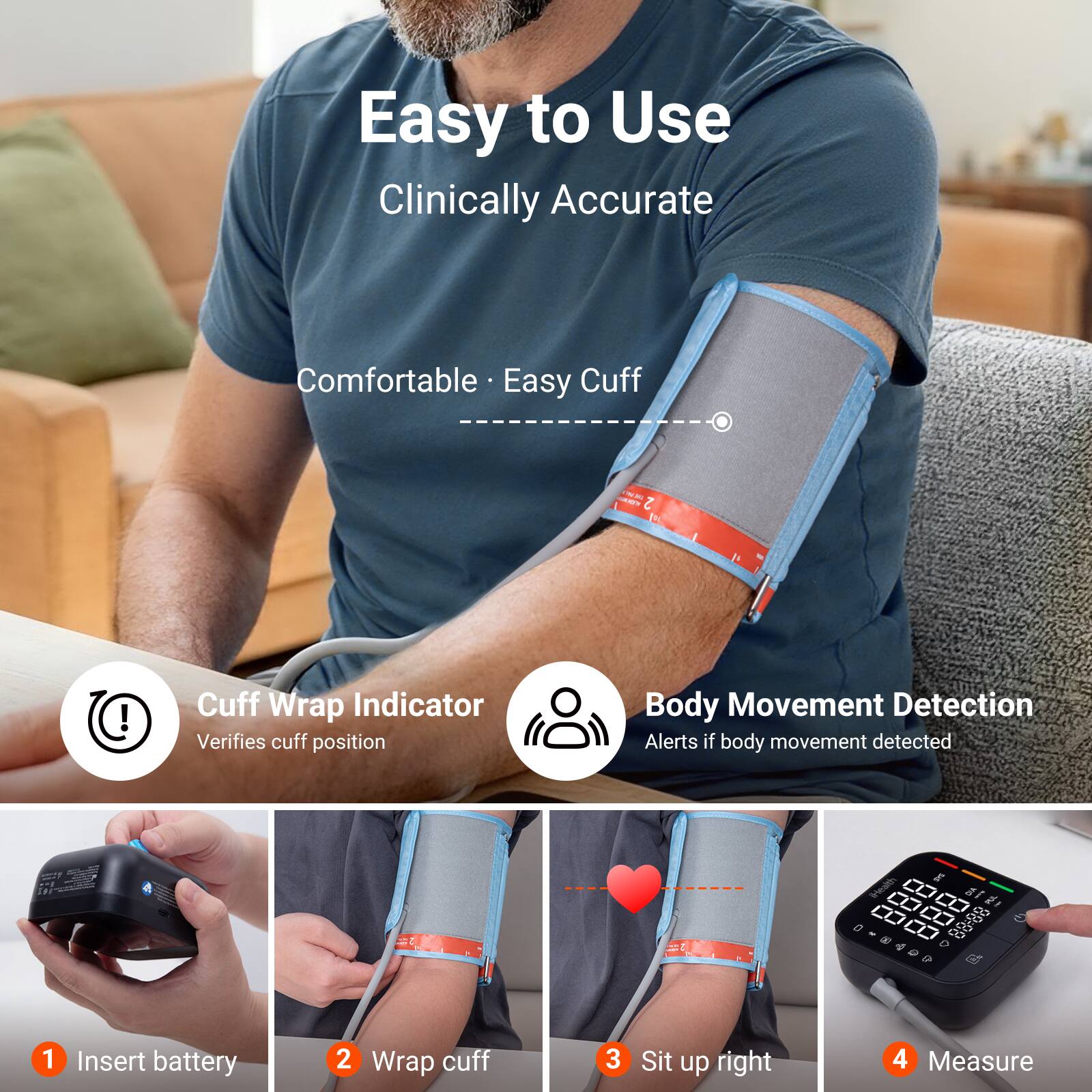 Easy to Use Clinically Accurate  
Comfortable Easy Cuff  
FOLICE ONDEG 2  
Cuff Wrap Indicator Verifies cuff position  
Body Movement Detection Alerts if body movement detected  

-  
iHealth  
DIA 88:88  
1 Insert battery  
2 Wrap cuff  
3 Sit up right  
4 Measure