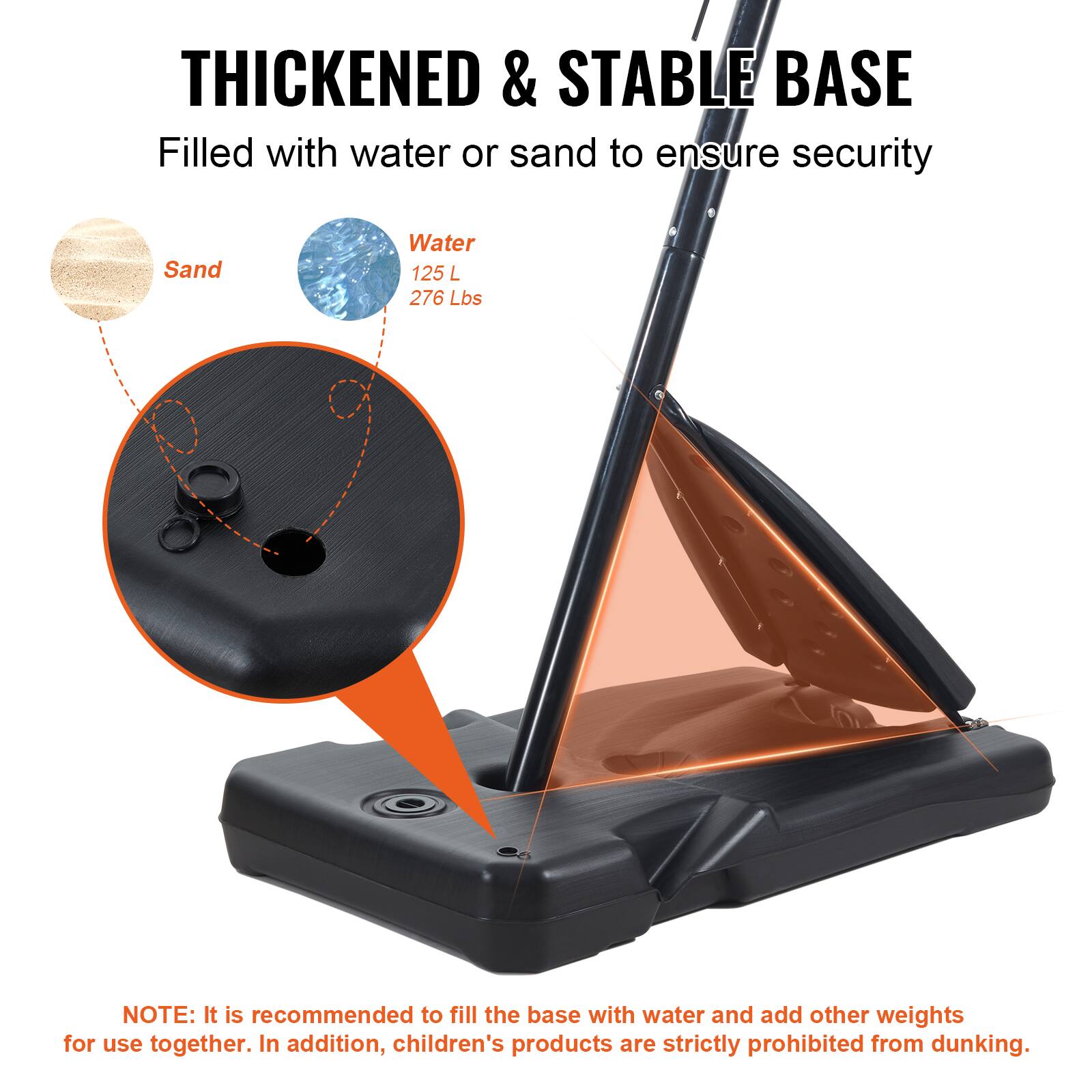 THICKENED & STABLE BASE Filled with water or sand to ensure security

Sand
Water 125 L 276 Lbs

NOTE: It is recommended to fill the base with water and add other weights for use together. In addition, children's products are strictly prohibited from dunking.