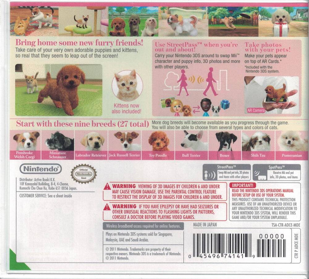 Bring home some new furry friends!  
Take care of your very own adorable puppies and kittens, so real that they seem to leap out of the screen!  

Use StreetPass™ when you're out and about!  
Carry your Nintendo 3DS around to swap Miis™, character and puppy info, 3D photos and more with other players.  

Take photos with your pets!  
Make your pets appear on top of AR Cards.  
*Included with the Nintendo 3DS system.  

Kittens now also included!  

Start with these nine breeds (27 total)  
More dog breeds will become available as you progress through the game. You will also be able to choose from several types and colors of cats.  
Pembroke Welsh Corgi  
Miniature Schnauzer  
Labrador Retriever  
Jack Russell Terrier  
Toy Poodle  
Bull Terrier  
Boxer  
Shih Tzu  
Pomeranian  

Nintendo  
Distributor: Active Book K.K., 10F Kanayalal Building, 4-Chome, Kumochi, Jopon.  
CUSTOMER SERVICE: See a sheet inside  

WARNING: VIEWING 3D IMAGES BY CHILDREN 6 AND UNDER MAY