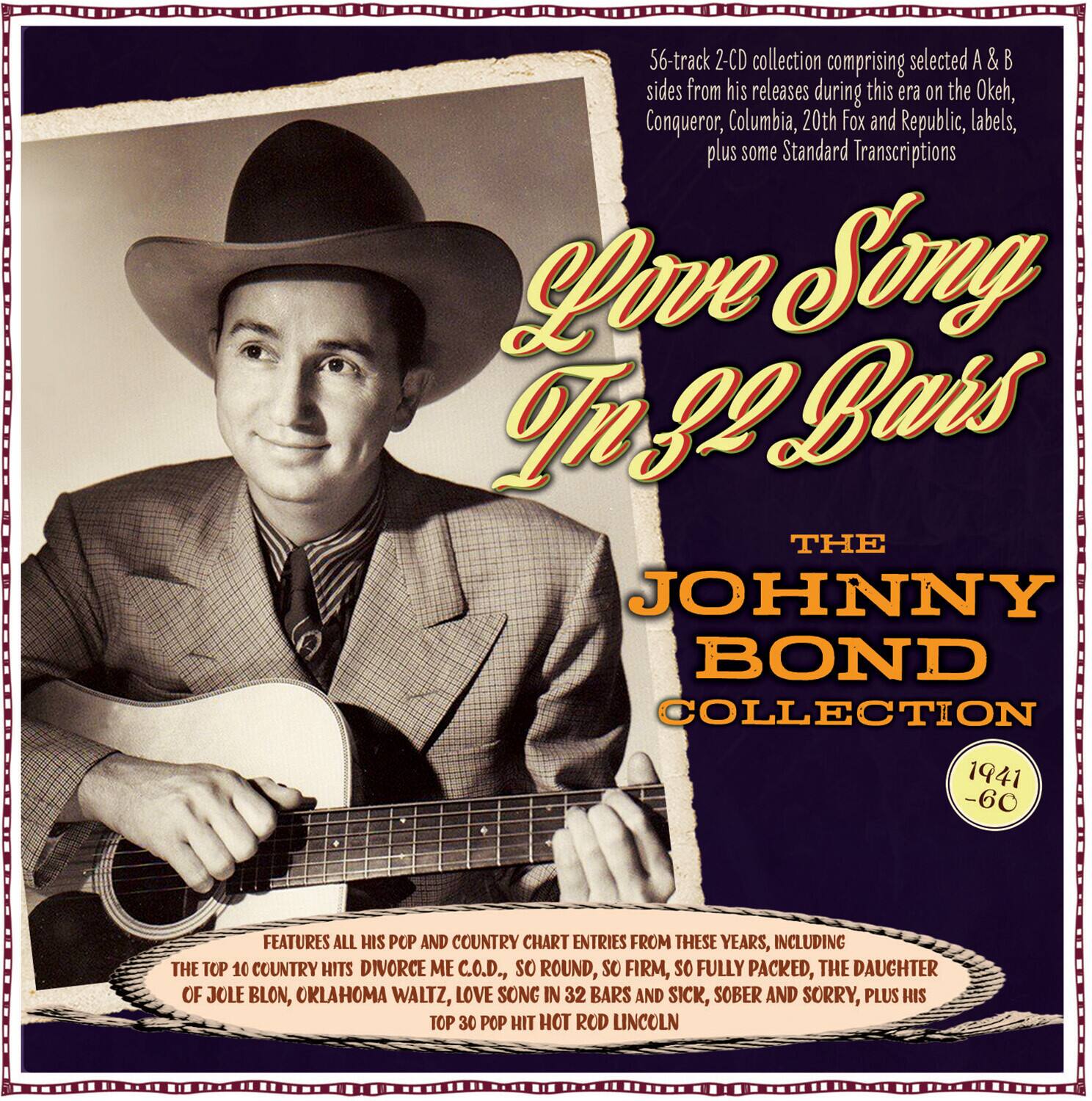**Love Song In 32 Bars**

**The Johnny Bond Collection**

**1941 - 60**

**66-track 2-CD collection comprising selected A & B sides from his releases during this era on the Okeh, Conqueror, Columbia, 20th Fox and Republic, labels, plus some Standard Transcriptions**

**Features all his pop and country chart entries from these years, including the top 10 country hits:**

- Divorce Me C.O.D.
- So Round, So Firm, So Fully Packed
- The Daughter of Jole Blon
- Oklahoma Waltz
- Love Song In 32 Bars
- Sick, Sober and Sorry

**Plus his top 30 pop hit:**

- Hot Rod Lincoln