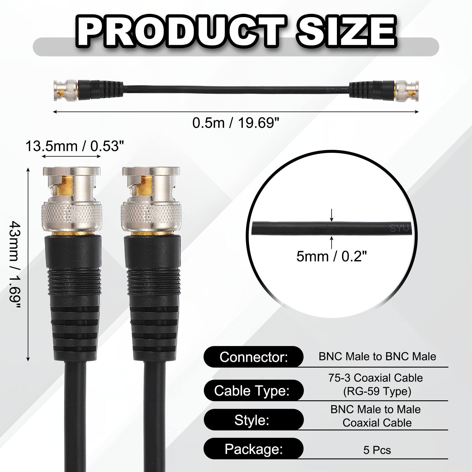 PRODUCT SIZE  
13.5mm / 0.53"  
0.5m / 19.69"  
43mm / 1.69"  
5mm / 0.2"  

SYU Connector: BNC Male to BNC Male  
Cable Type: 75-3 Coaxial Cable (RG-59 Type)  
Style: BNC Male to Male Coaxial Cable  
Package: 5 Pcs