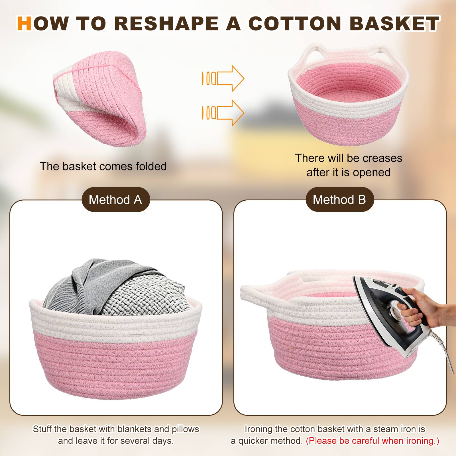 HOW TO RESHAPE A COTTON BASKET

The basket comes folded

There will be creases after it is opened

Method A

Stuff the basket with blankets and pillows and leave it for several days.

Method B

Ironing the cotton basket with a steam iron is a quicker method. (Please be careful when ironing.)