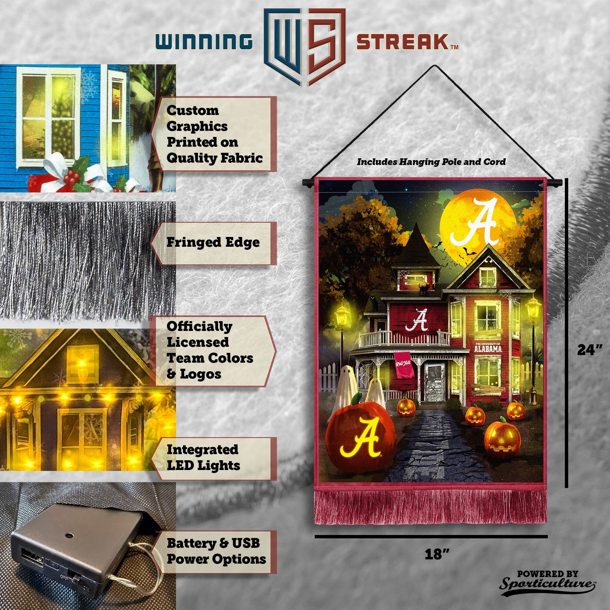 WINNING Custom Graphics Printed on Quality Fabric Fringed Edge 5 STREAK™ Includes Hanging Pole and Cord A Officially Licensed Team Colors & Logos A IA - ALABAMA 24" Integrated LED Lights A Battery & USB Power Options 18" POWERED BY Sporticulture