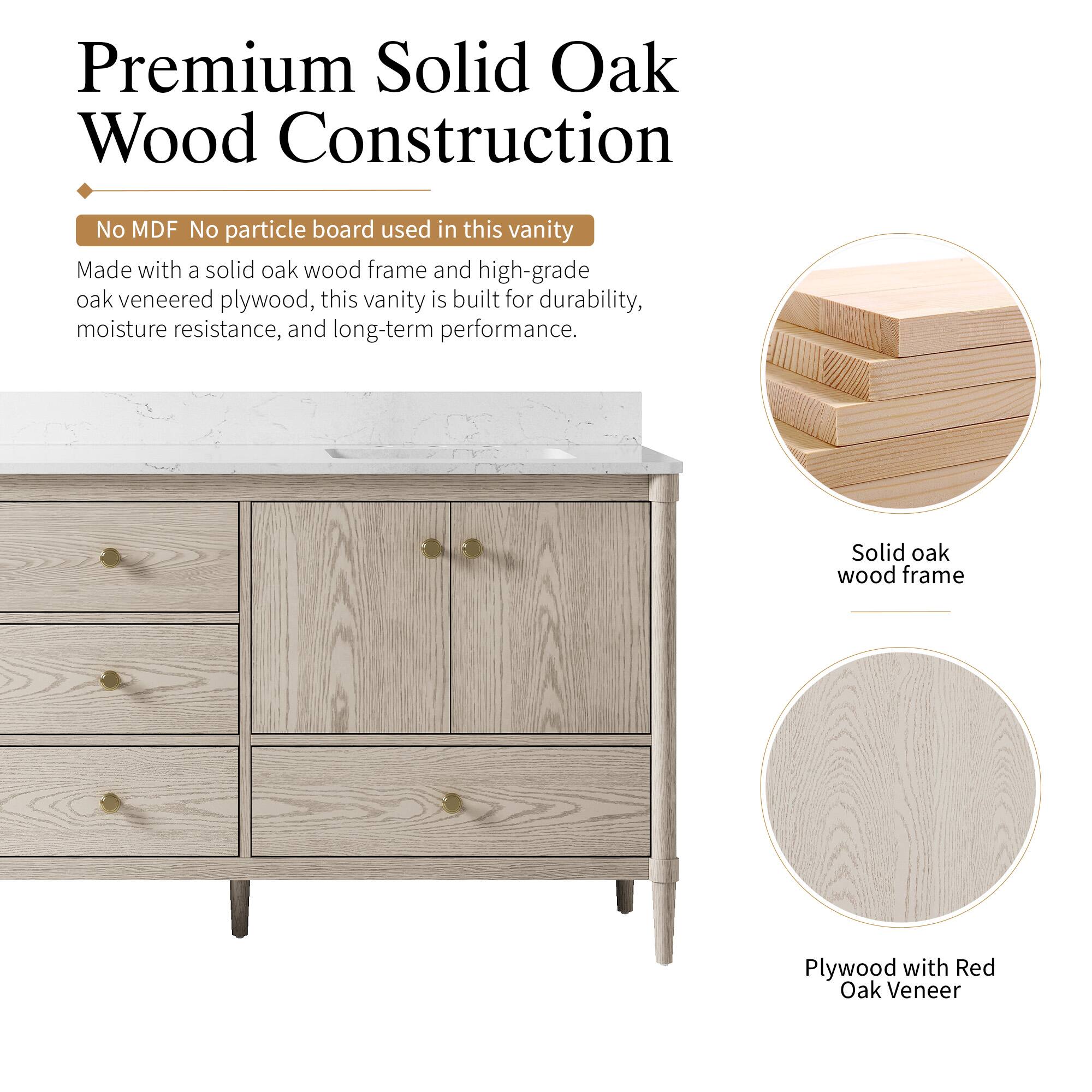Premium Solid Oak Wood Construction

No MDF No particle board used in this vanity

Made with a solid oak wood frame and high-grade oak veneered plywood, this vanity is built for durability, moisture resistance, and long-term performance.

Solid oak wood frame

Plywood with Red Oak Veneer