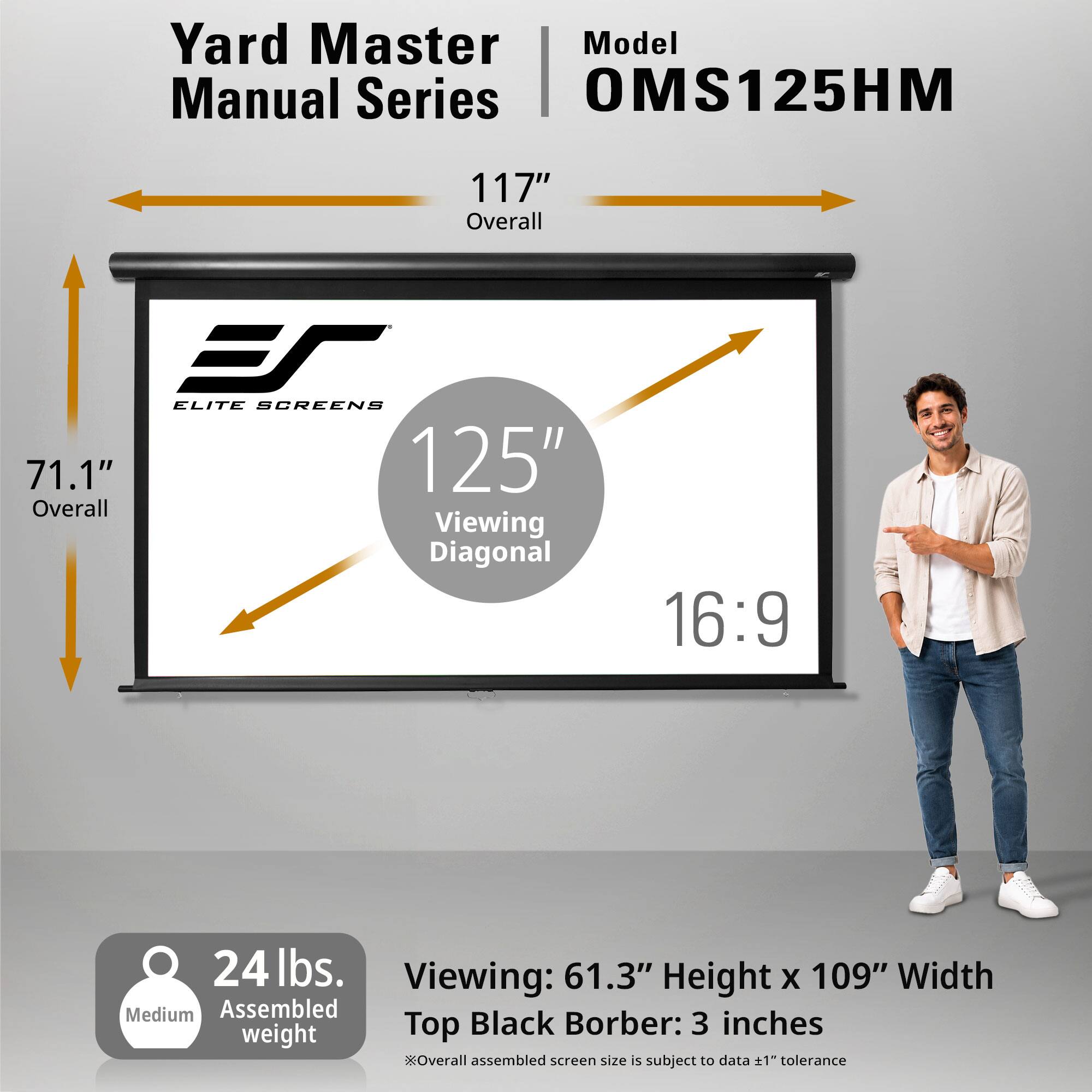 Yard Master Model Manual Series OMS125HM

117" Overall

ELITE SCREENS 71.1" 125" Overall Viewing Diagonal

16:9

24 lbs. Viewing: 61.3" Height X 109" Width Medium Assembled Top Black Border: 3 inches

Overall assembled screen size is subject to data +1" tolerance