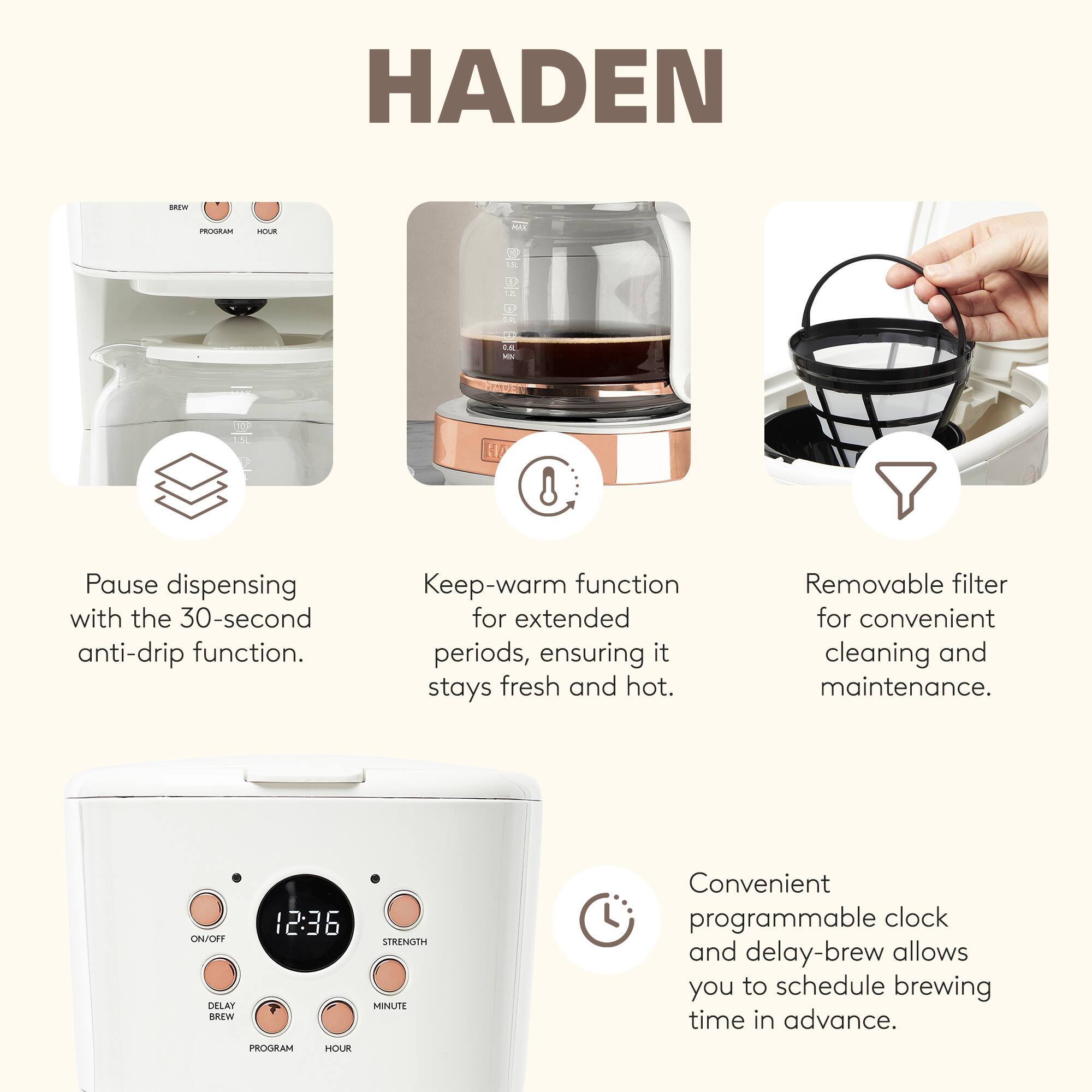 HADEN

Pause dispensing with the 30-second anti-drip function.

Keep-warm function for extended periods, ensuring it stays fresh and hot.

Removable filter for convenient cleaning and maintenance.

Convenient programmable clock and delay-brew allows you to schedule brewing time in advance.