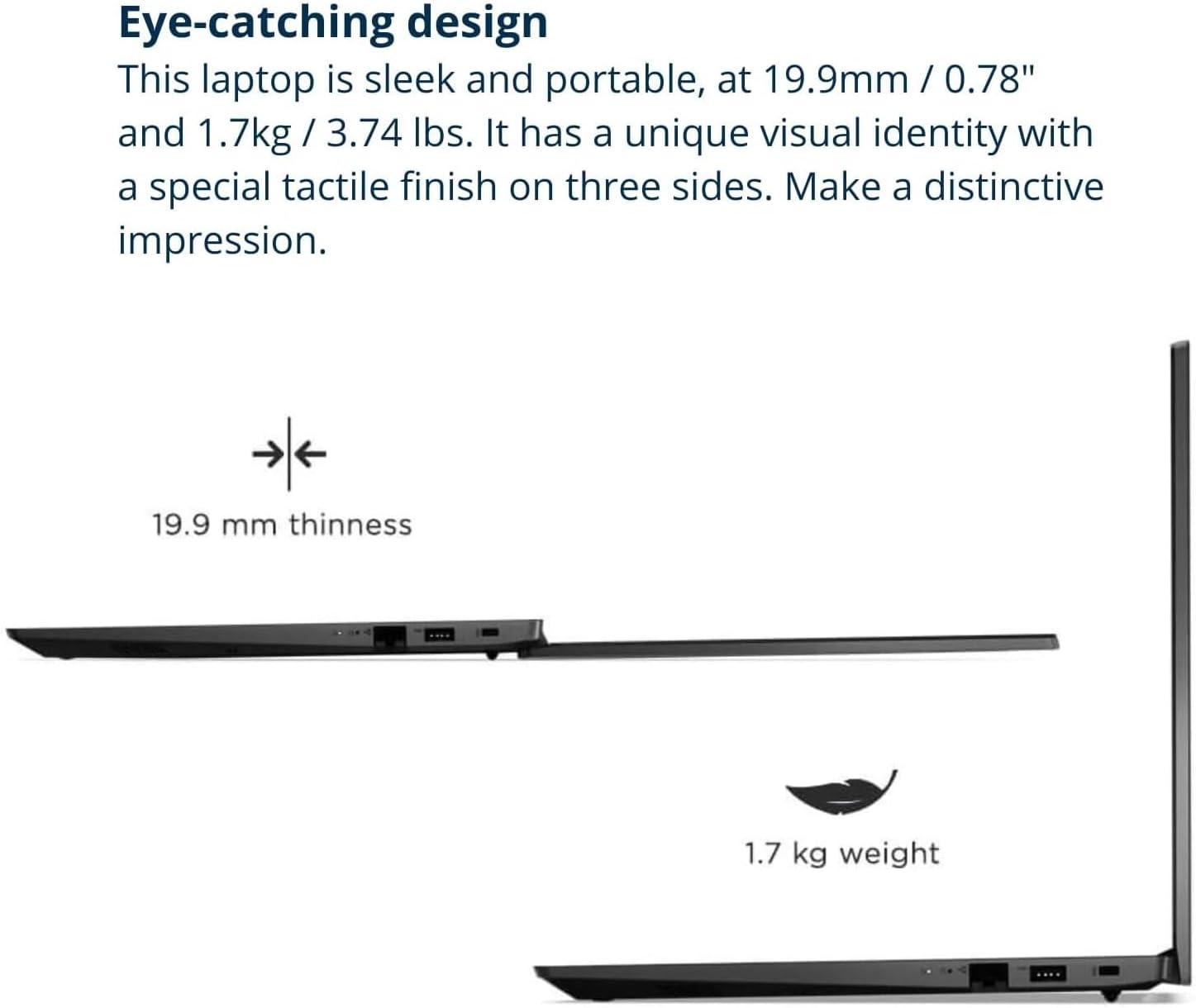 Eye-catching design

This laptop is sleek and portable, at 19.9mm / 0.78" and 1.7kg / 3.74 lbs. It has a unique visual identity with a special tactile finish on three sides. Make a distinctive impression.

19.9 mm thinness

1.7 kg weight