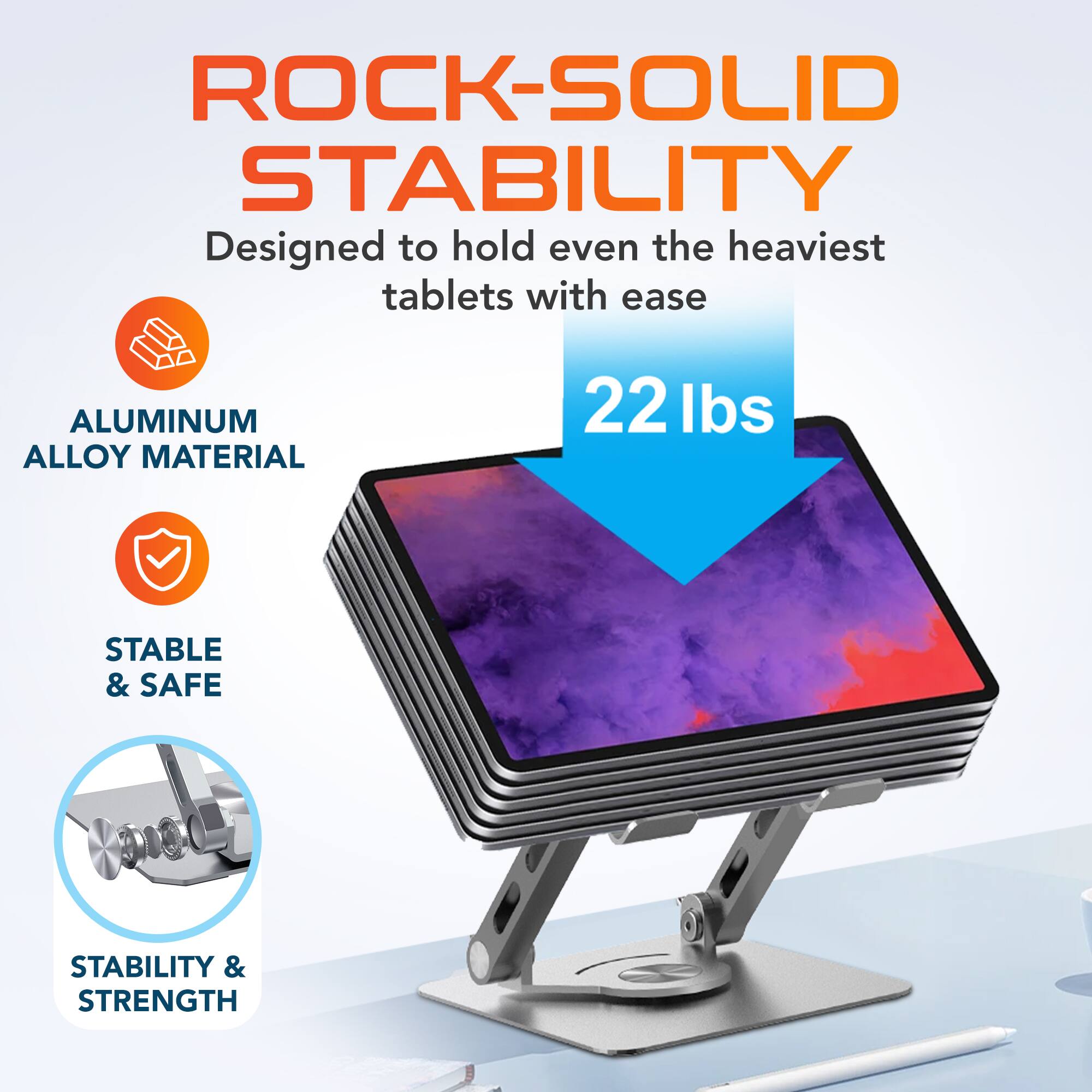 ROCK-SOLID STABILITY  
Designed to hold even the heaviest tablets with ease  

ALUMINUM ALLOY MATERIAL  
22 lbs  
STABLE & SAFE  
STABILITY & STRENGTH