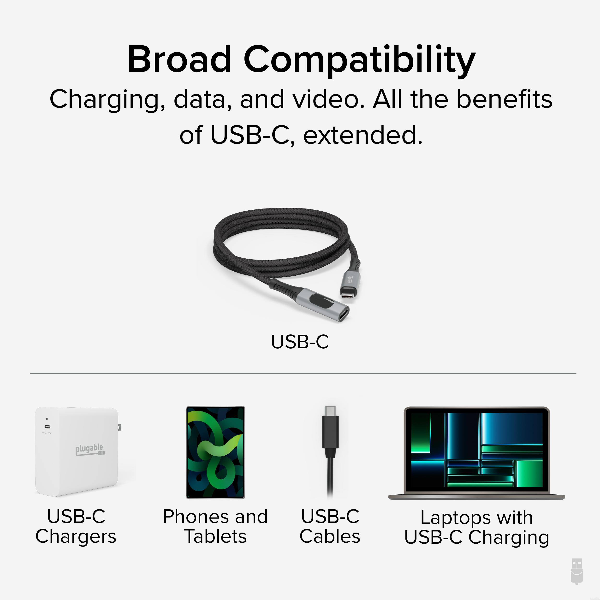 Broad Compatibility  
Charging, data, and video. All the benefits of USB-C, extended.  

USB-C  

USB-C Chargers  
Phones and Tablets  
USB-C Cables  
Laptops with USB-C Charging