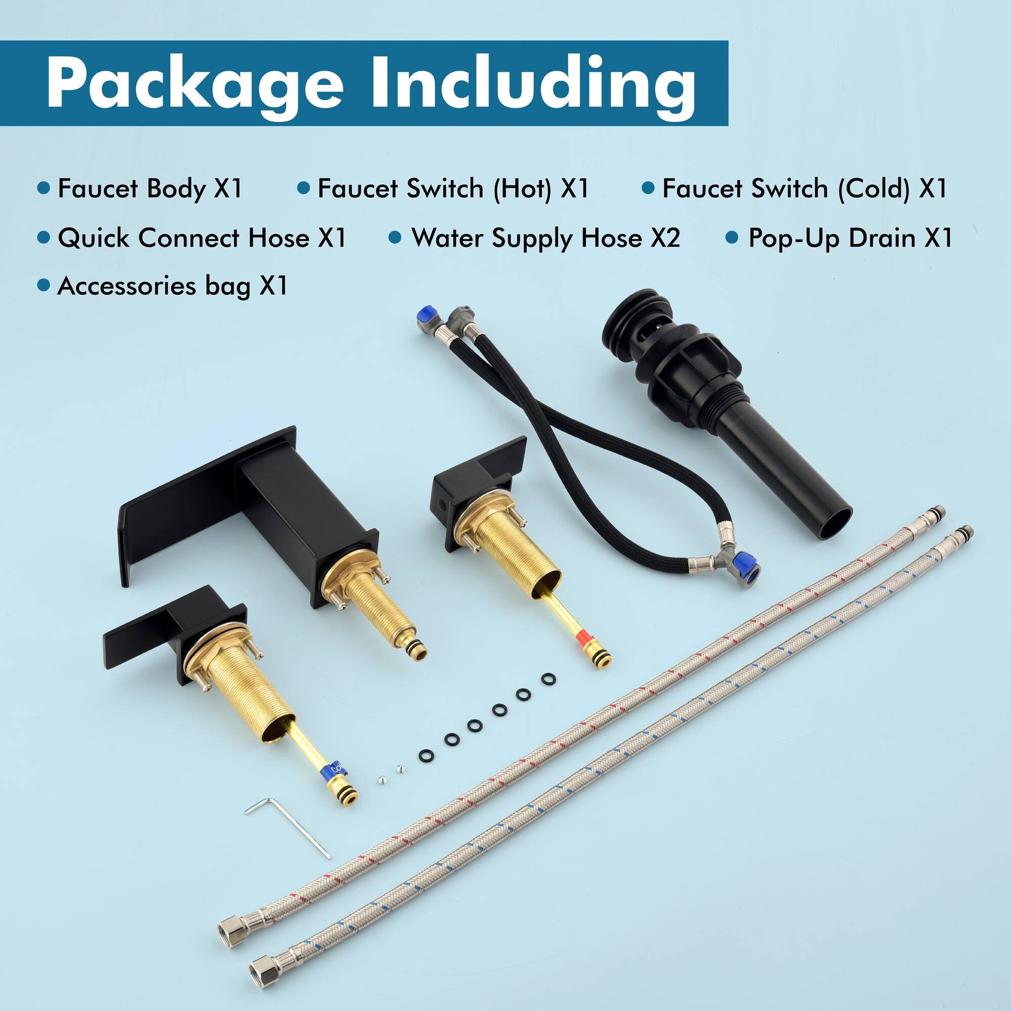Package Including

- Faucet Body X1
- Quick Connect Hose X1
- Accessories bag X1
- Faucet Switch (Hot) X1
- Faucet Switch (Cold) X1
- Water Supply Hose X2
- Pop-Up Drain X1