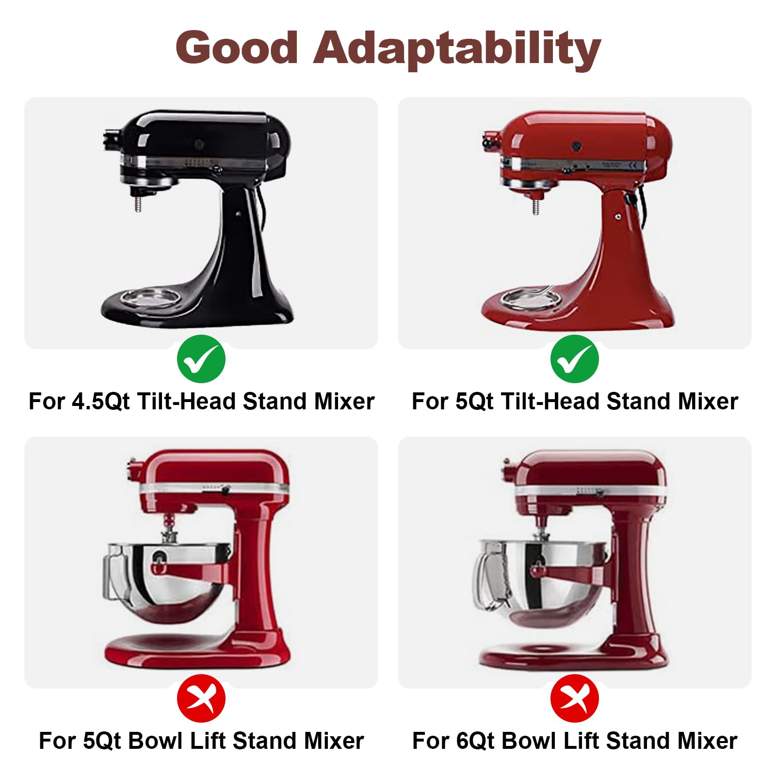 Good Adaptability

For 4.5Qt Tilt-Head Stand Mixer  
For 5Qt Tilt-Head Stand Mixer  
For 5Qt Bowl Lift Stand Mixer  
For 6Qt Bowl Lift Stand Mixer