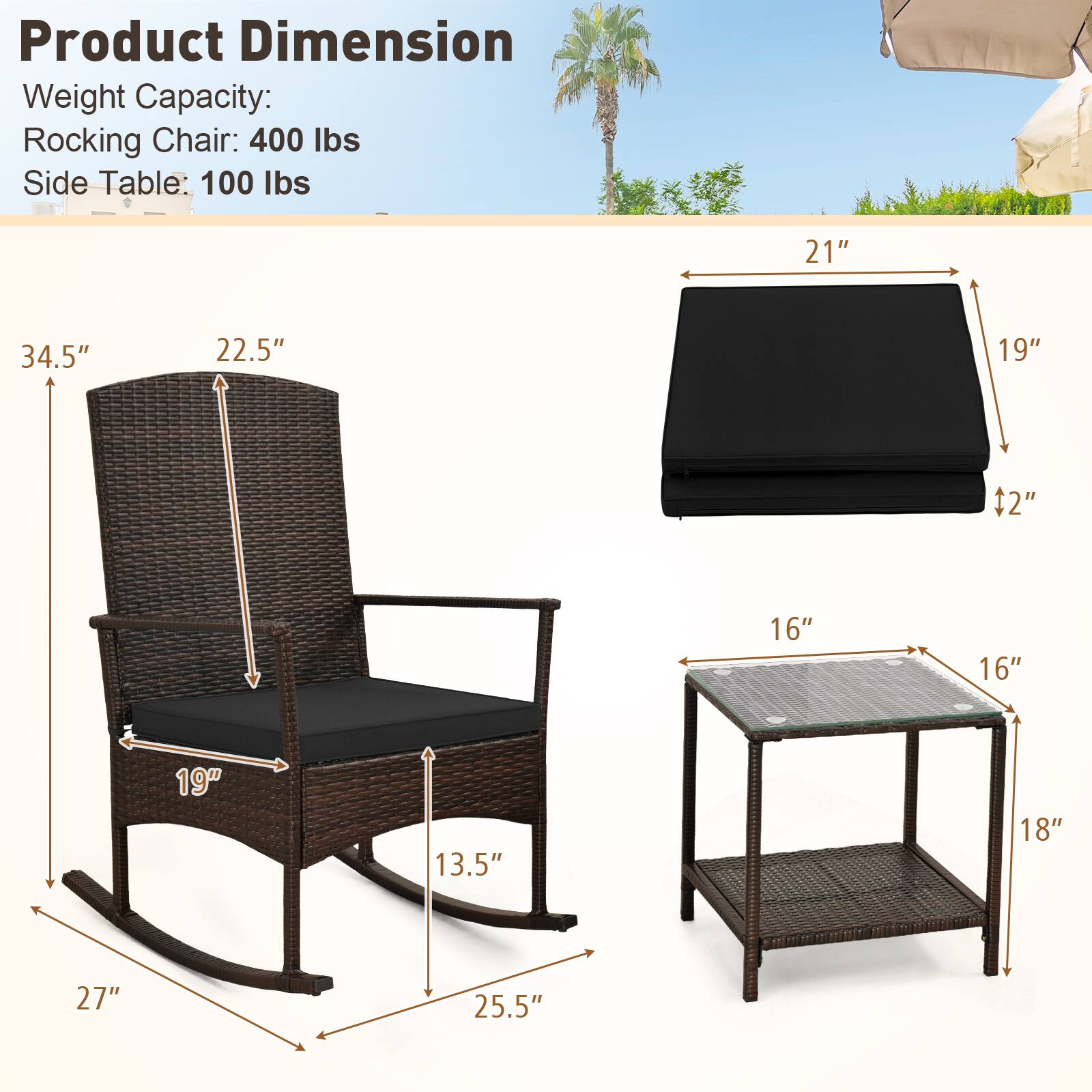 Product Dimension  
Weight Capacity:  
Rocking Chair: 400 lbs  
Side Table: 100 lbs  

Rocking Chair:  
- Height: 34.5"  
- Width: 22.5"  
- Depth: 27"  
- Seat Height: 19"  
- Armrest Height: 13.5"  
- Seat Depth: 19"  
- Base Width: 25.5"  

Side Table:  
- Height: 18"  
- Width: 16"  
- Depth: 16"  
- Seat Height: 19"  
- Seat Depth: 21" + 2"