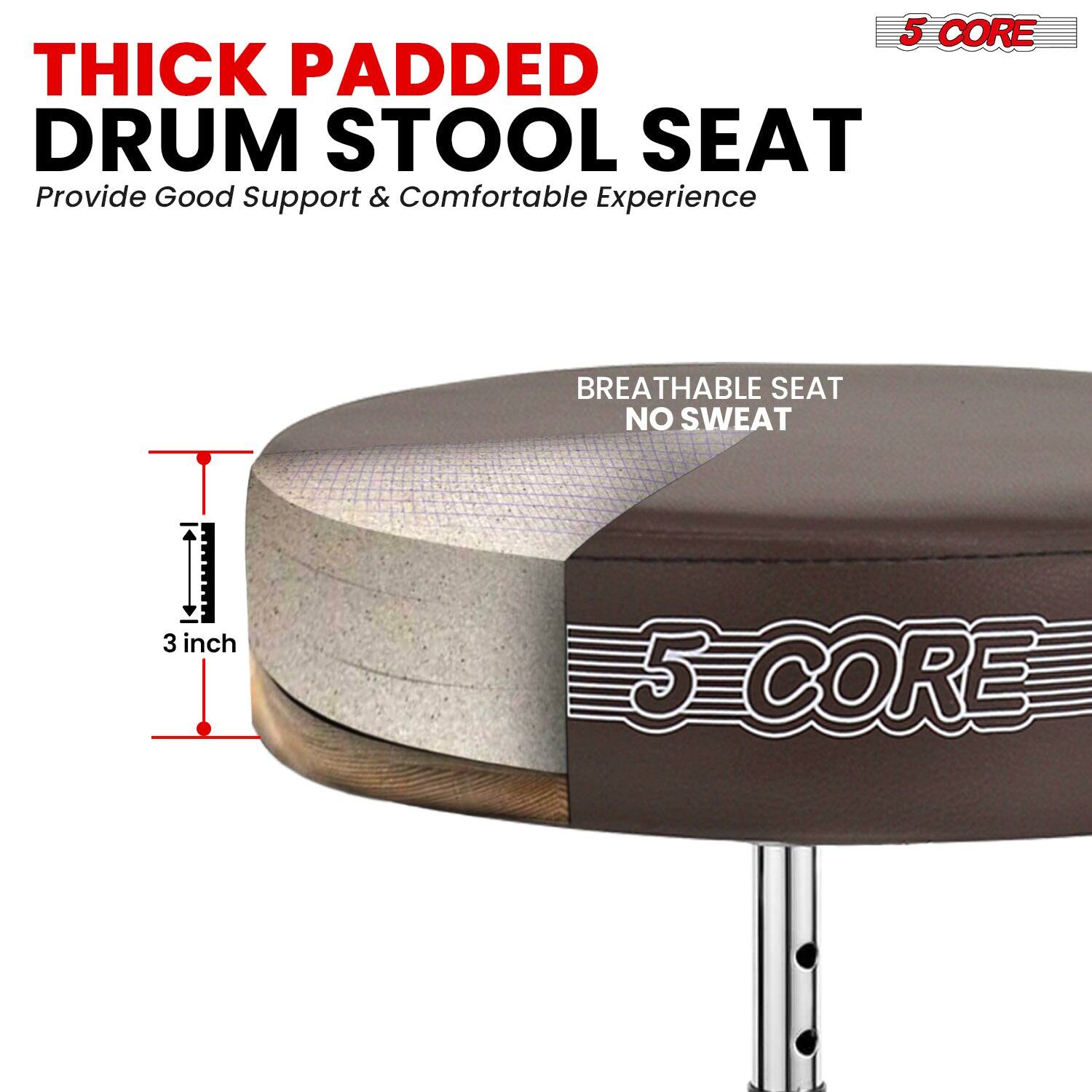 5 CORE THICK PADDED DRUM STOOL SEAT  
Provide Good Support & Comfortable Experience  
BREATHABLE SEAT NO SWEAT  
3 inch  
5 CORE