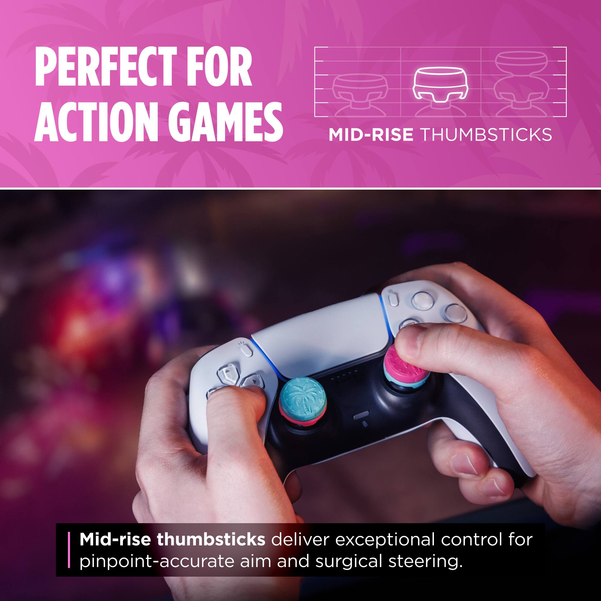 PERFECT FOR ACTION GAMES

MID-RISE THUMBSTICKS

Mid-rise thumbsticks deliver exceptional control for pinpoint-accurate aim and surgical steering.