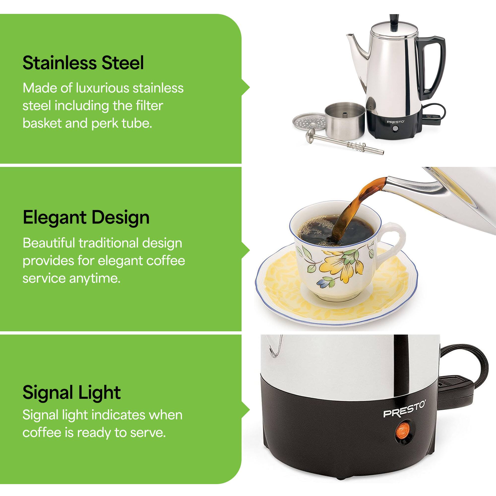 Stainless Steel  
Made of luxurious stainless steel including the filter basket and perk tube.

Elegant Design  
Beautiful traditional design provides for elegant coffee service anytime.

Signal Light  
Signal light indicates when coffee is ready to serve.
