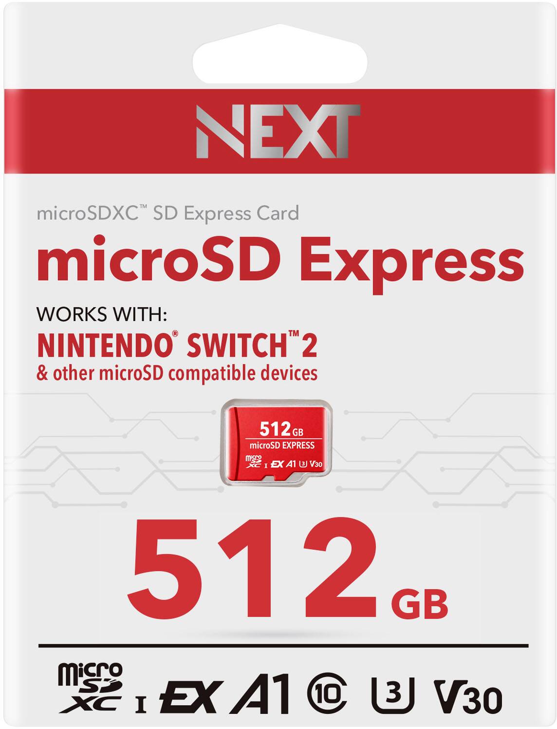 NEXT microSDXC™ SD Express Card
microSD Express
WORKS WITH:
NINTENDO® SWITCH™ 2 & other microSD compatible devices
512 GB
microSD Express
XC I EX A1 U3 V30