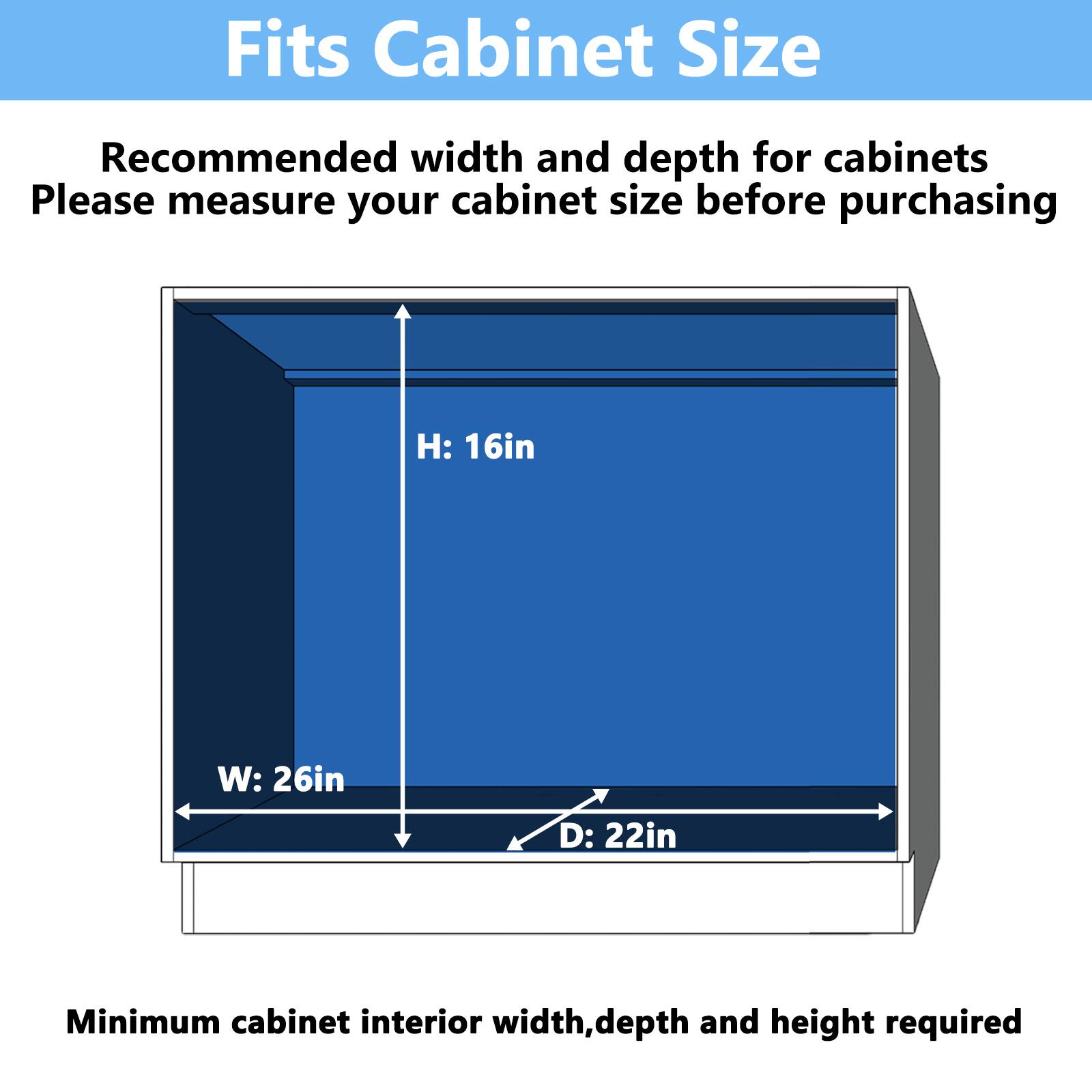 Fits Cabinet Size
Recommended width and depth for cabinets
Please measure your cabinet size before purchasing
H: 16in
W: 26in
D: 22in
Minimum cabinet interior width, depth and height required