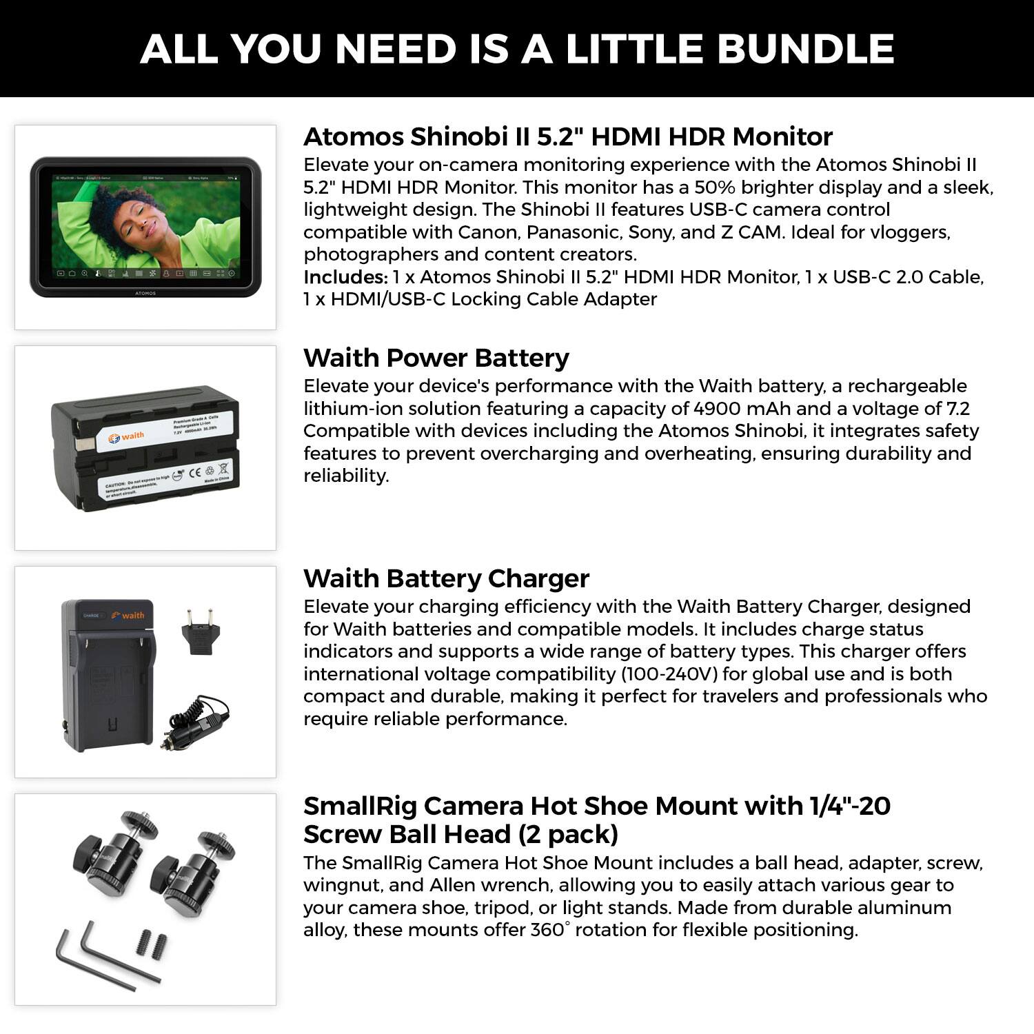 **ALL YOU NEED IS A LITTLE BUNDLE**

---

**Atomos Shinobi II 5.2" HDMI HDR Monitor**

Elevate your on-camera monitoring experience with the Atomos Shinobi II 5.2" HDMI HDR Monitor. This monitor has a 50% brighter display and a sleek, lightweight design. The Shinobi II features USB-C camera control compatibility with Canon, Panasonic, Sony, and Z CAM. Ideal for vloggers, photographers, and content creators. Includes: 1 x Atomos Shinobi II 5.2" HDMI HDR Monitor, 1 x USB-C 2.0 Cable, 1 x HDMI/USB-C Locking Cable Adapter.

---

**Waith Power Battery**

Elevate your device's performance with the Waith battery, a rechargeable lithium-ion solution featuring a capacity of 4900 mAh and a voltage of 7.2V. Compatible with devices including Atomos Shinobi, it integrates safety features to prevent overcharging and overheating, ensuring durability and reliability.

---

**Waith Battery Charger**

Elevate your charging efficiency with the Waith Battery Charger, designed for Waith batteries and compatible models. It includes charge status indicators and supports a wide range of