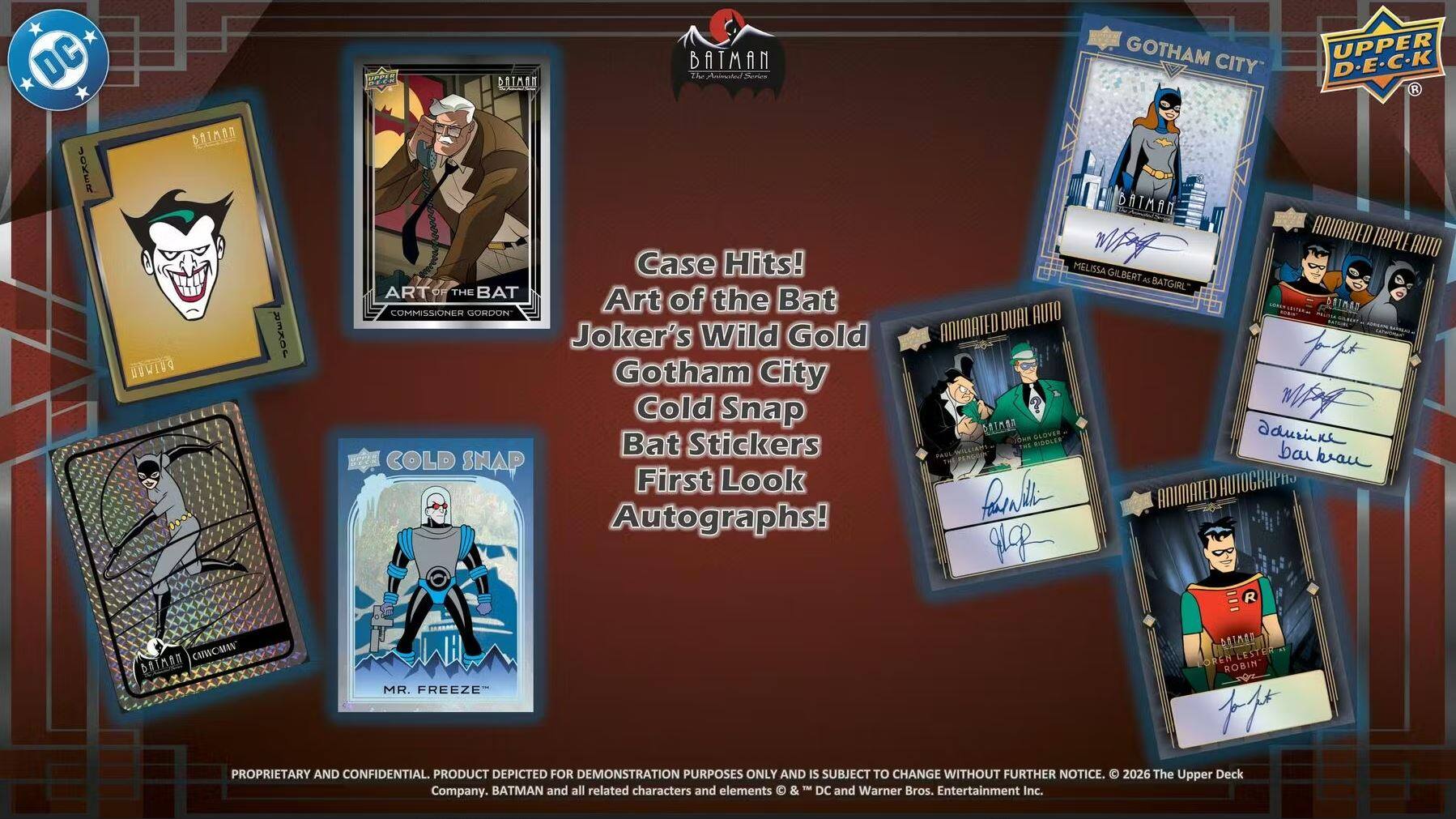 30 Joker Baton DWI Zor Batman TI Anime DATMRT Case Hits!  
Art of the Bat  
Commissioner Gordon  
Joker's Wild Gold  
Gotham City Cold Snap  
Bat Stickers  
Cold Snap First Look Autographs!  
Gotham Upper City D-E-C-K  
Batman Animated Triple Audio  
Melissa W Gilbert as Batgirl  
Setmad Dual Animated  
Glover Sidoles  
Animated Autographs  
Mr. Freeze  
Brian Leestey  
Robin  
Proprietary and Confidential.  
Product depicted for demonstration purposes only and is subject to change without further notice.  
2026 The Upper Deck Batman and all related characters and elements © DC and Warner Bros. Entertainment Inc. Company.

Case Hits!  
The Bat  
Joker's Wild Gold  
Gotham City Cold Snap  
Bat Stickers  
First Look Autographs!