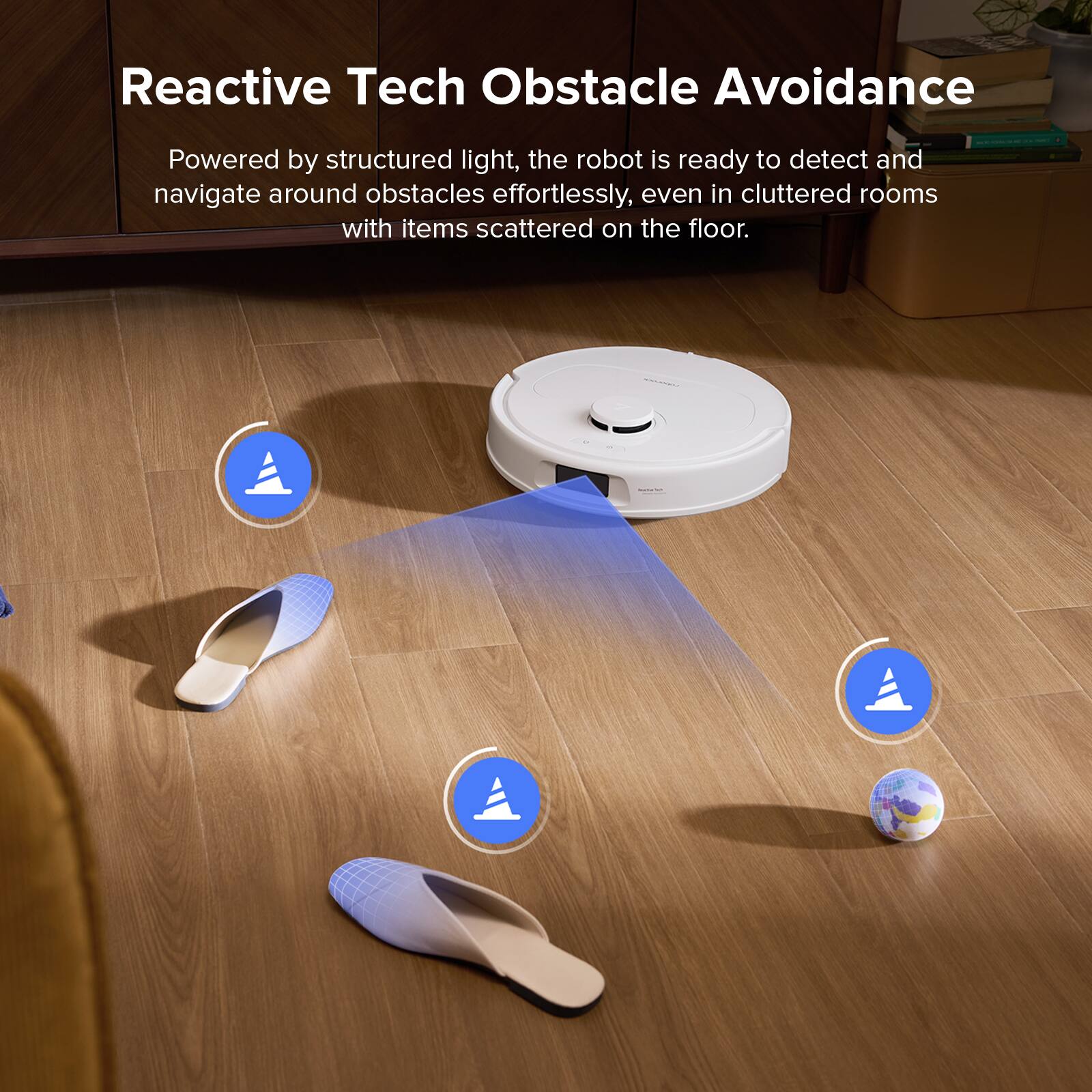 Reactive Tech Obstacle Avoidance

Powered by structured light, the robot is ready to detect and navigate around obstacles effortlessly, even in cluttered rooms with items scattered on the floor.