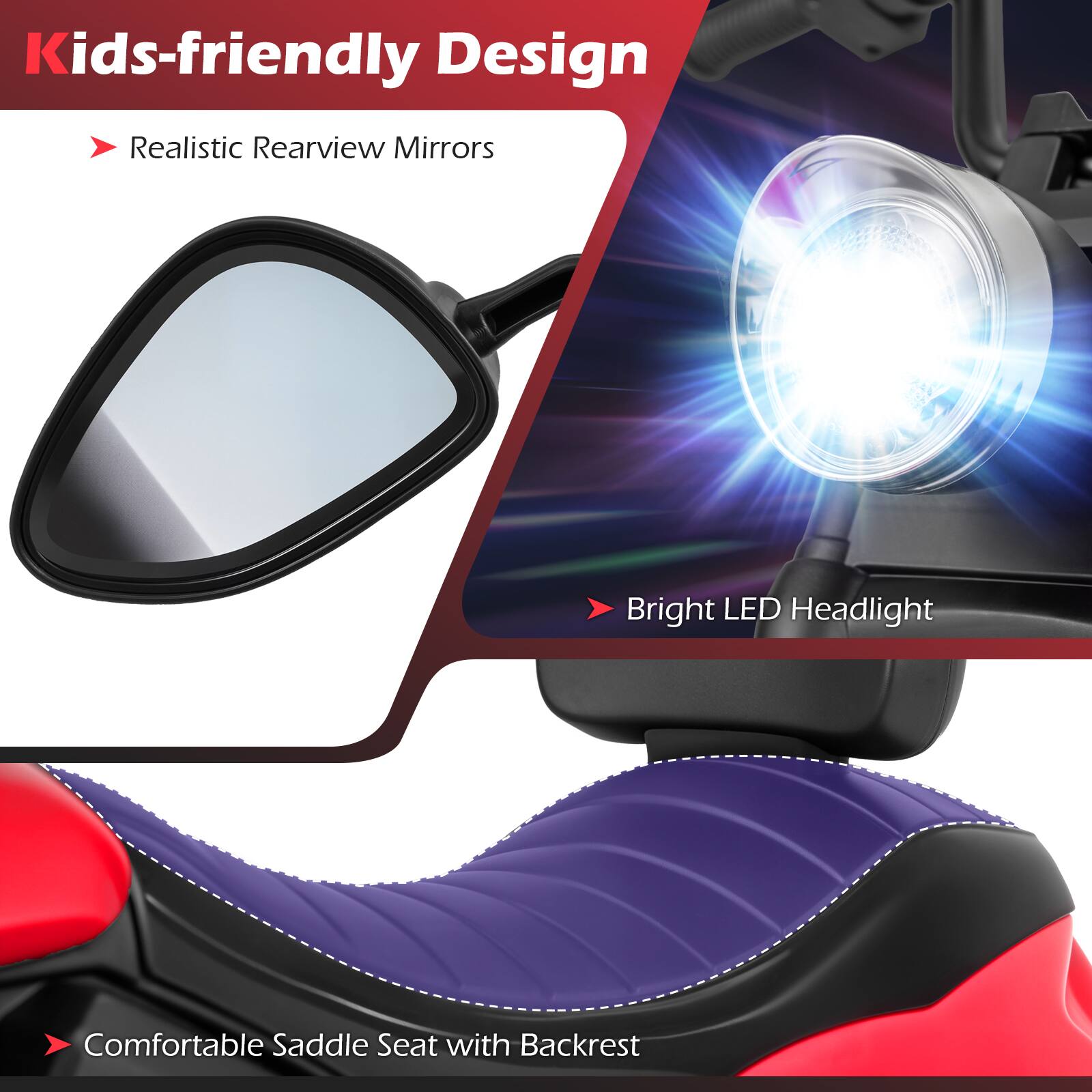 Kids-friendly Design  
- Realistic Rearview Mirrors  
- Bright LED Headlight  
- Comfortable Saddle Seat with Backrest
