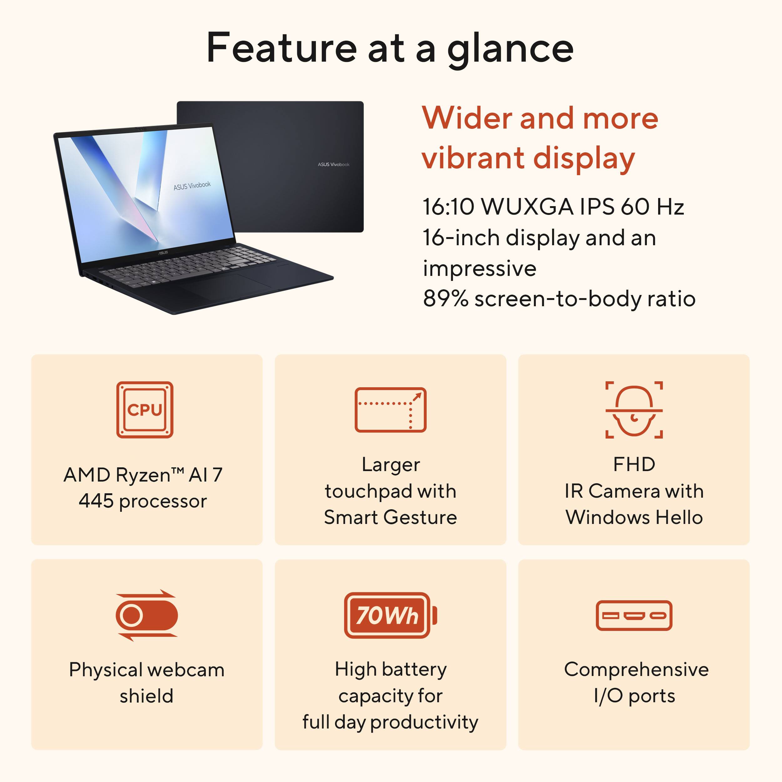 Feature at a glance

- Wider and more vibrant display
  - 16:10 WUXGA IPS 60 Hz
  - 16-inch display and an impressive 89% screen-to-body ratio

- CPU
  - AMD Ryzen™ AI 7 445 processor

- Larger touchpad with Smart Gesture

- FHD IR Camera with Windows Hello

- Physical webcam shield

- 70Wh
  - High battery capacity for full day productivity

- Comprehensive I/O ports