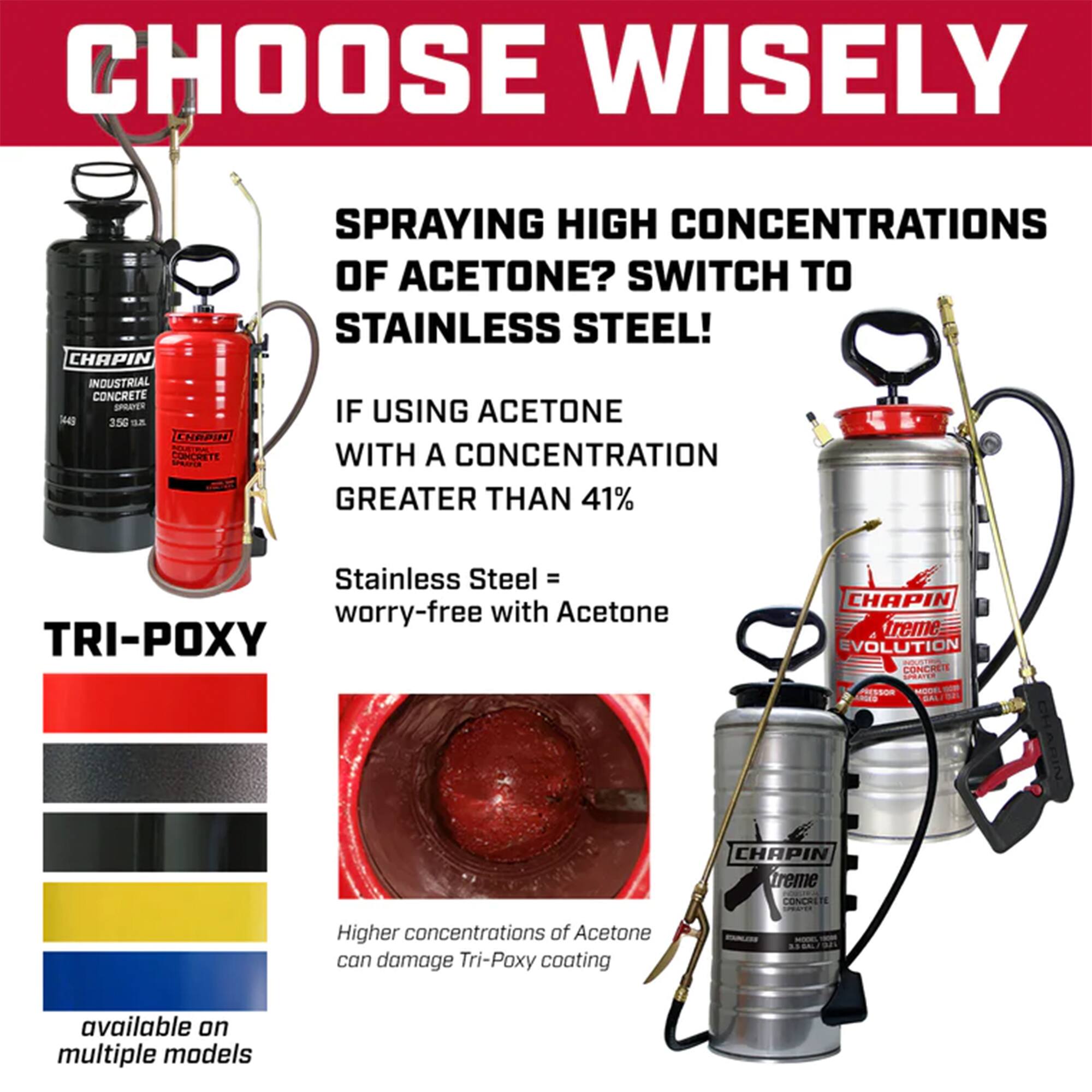 **CHOOSE WISELY**

**SPRAYING HIGH CONCENTRATIONS OF ACETONE? SWITCH TO STAINLESS STEEL!**

**IF USING ACETONE WITH A CONCENTRATION GREATER THAN 41%**

- Stainless Steel = worry-free with Acetone

**TRI-POXY**

Higher concentrations of Acetone can damage Tri-Poxy coating

available on multiple models

**CHAPIN INDUSTRIAL CONCRETE**

**CHAPIN treme EVOLUTION CONCRETE**

**CHAPIN treme CONCRETE**