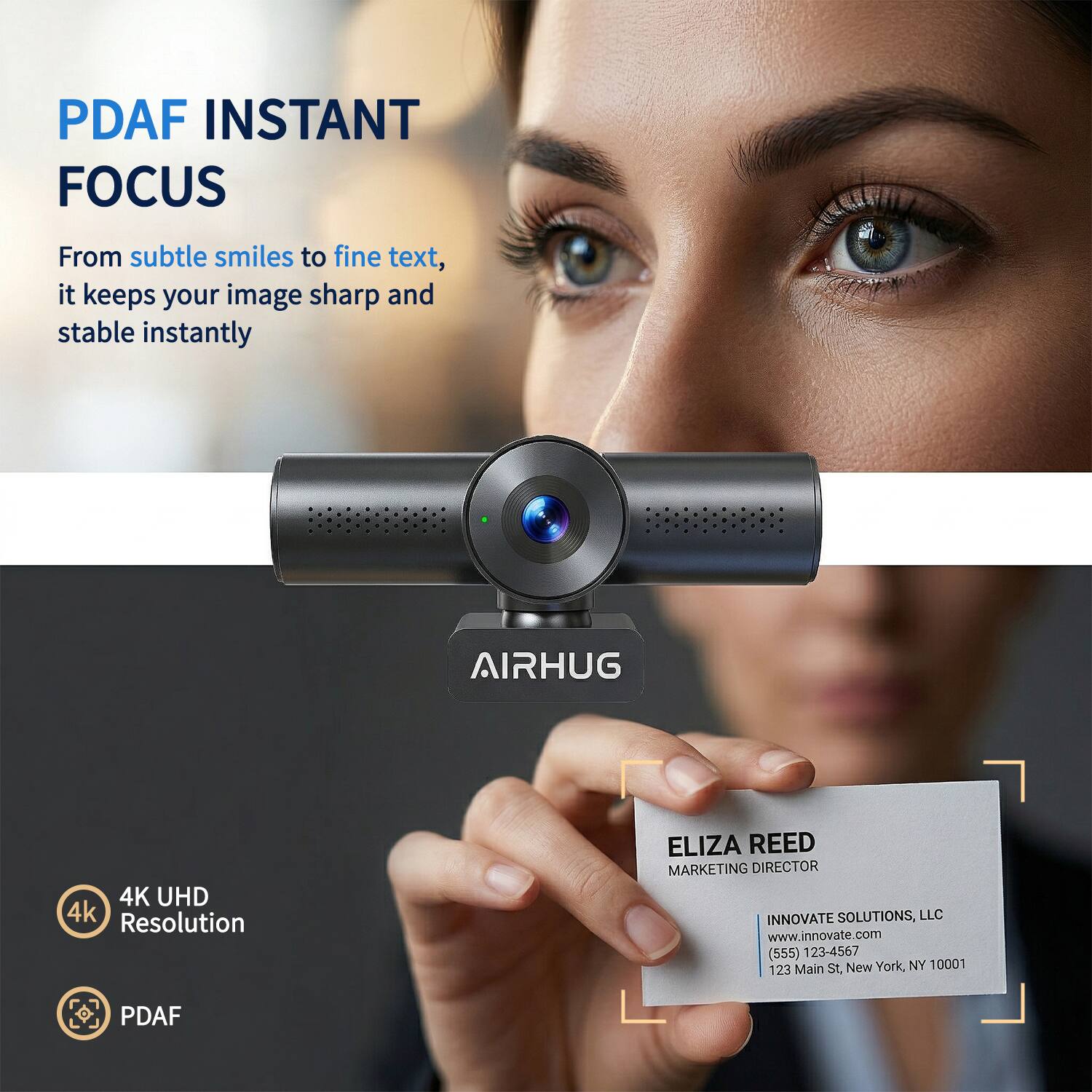PDAF INSTANT FOCUS  
From subtle smiles to fine text, it keeps your image sharp and stable instantly  

AIRHUG  
4K UHD 4k Resolution  

ELIZA REED  
MARKETING DIRECTOR  
INNOVATE SOLUTIONS, LLC  
www.innovate.com  
(555) 123-4567  
123 Main St, New York, NY 10001
