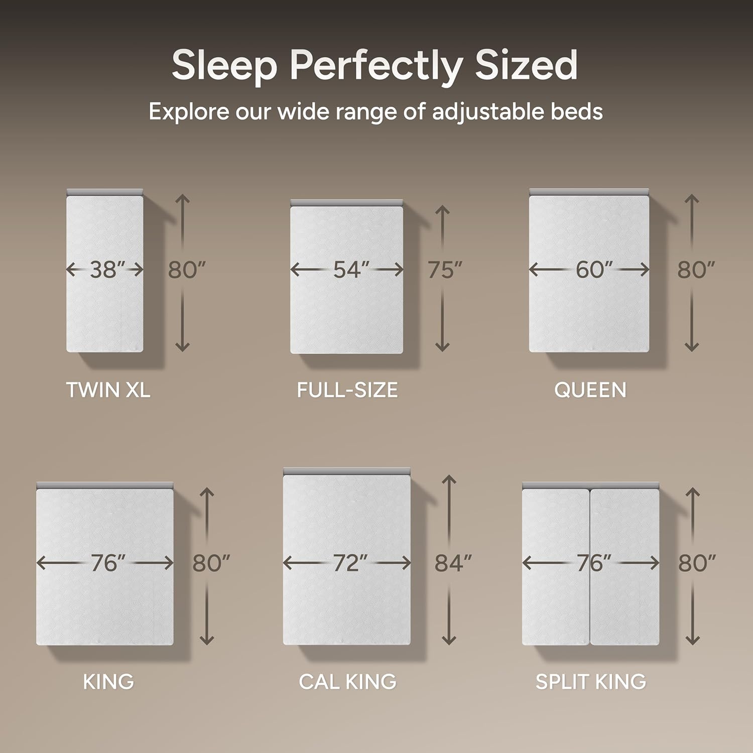 Sleep Perfectly Sized
Explore our wide range of adjustable beds
- TWIN XL: 38" x 80"
- FULL-SIZE: 54" x 75"
- QUEEN: 60" x 80"
- KING: 76" x 80"
- CAL KING: 72" x 84"
- SPLIT KING: 76" x 80"
