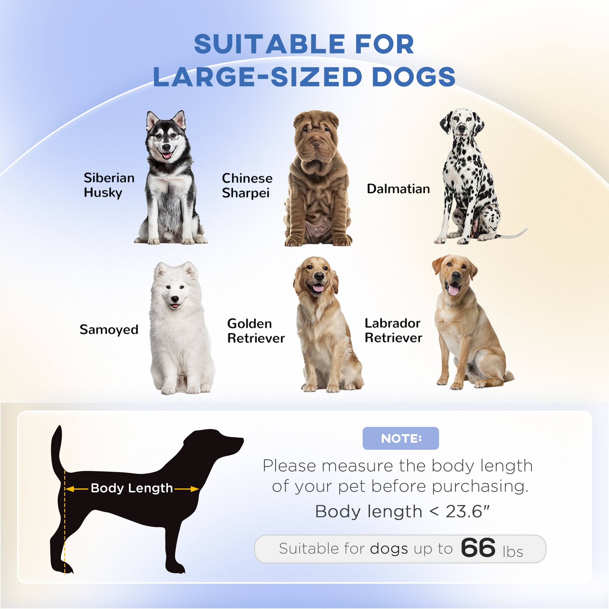 SUITABLE FOR LARGE-SIZED DOGS

- Siberian Husky
- Chinese Sharpei
- Dalmatian
- Samoyed
- Golden Retriever
- Labrador Retriever

NOTE: Please measure the body length of your pet before purchasing. Body length < 23.6" Suitable for dogs up to 66 lbs