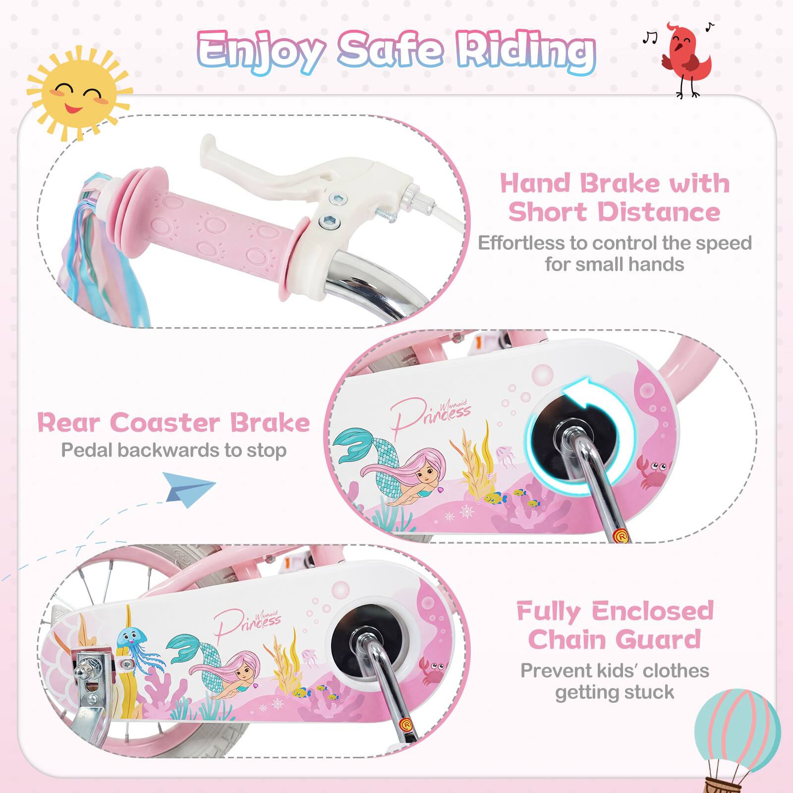 Enjoy Safe Riding

Hand Brake with Short Distance
Effortless to control the speed for small hands

Rear Coaster Brake
Pedal backwards to stop

Fully Enclosed Chain Guard
Prevent kids' clothes getting stuck