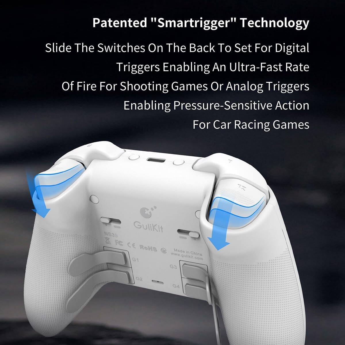 Patented "Smarttrigger" Technology

Slide The Switches On The Back To Set For Digital Triggers Enabling An Ultra-Fast Rate Of Fire For Shooting Games Or Analog Triggers Enabling Pressure-Sensitive Action For Car Racing Games

GuliKit N839 x FC CE RoHS Made in China G1 www.gulikit.com G3 G2 G4