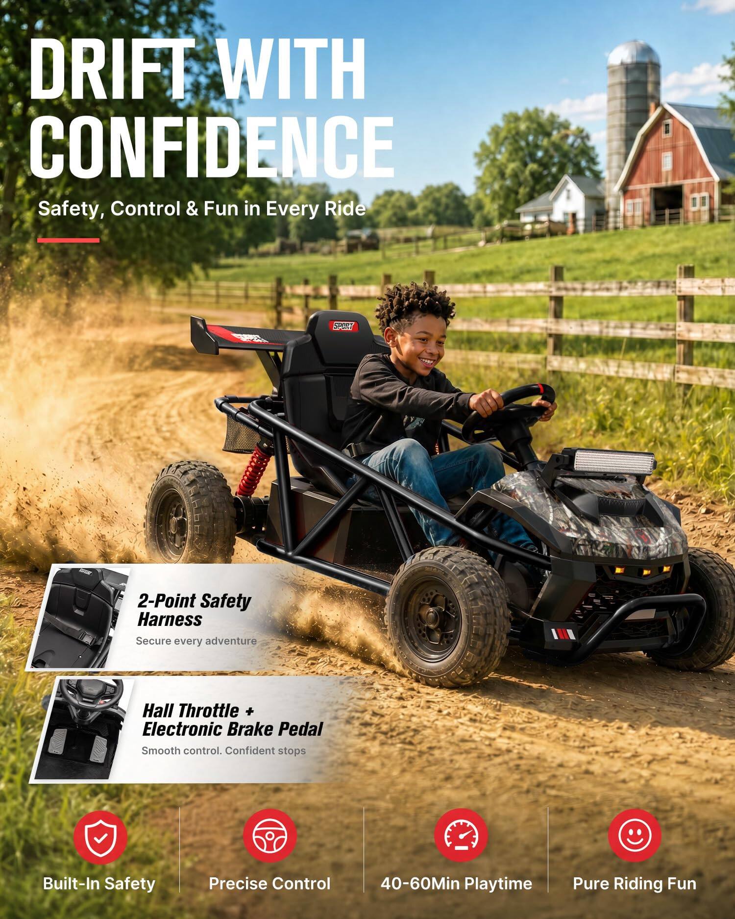 DRIFT WITH CONFIDENCE  
Safety, Control & Fun in Every Ride

2-Point Safety Harness  
Secure every adventure

Hall Throttle + Electronic Brake Pedal  
Smooth control. Confident stops

Built-In Safety  
Precise Control  
40-60Min Playtime  
Pure Riding Fun