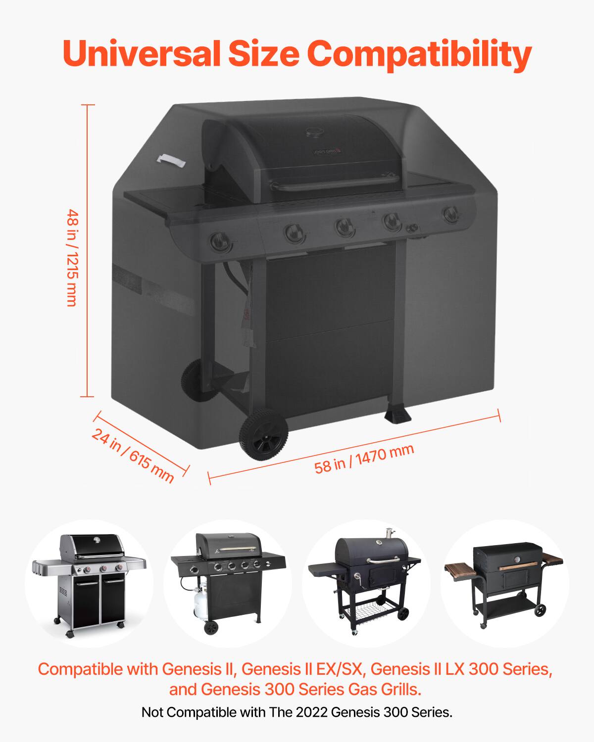 Universal Size Compatibility

48 in / 1215 mm  
24 in / 615 mm  
58 in / 1470 mm  

Compatible with Genesis II, Genesis II EX/SX, Genesis II LX 300 Series, and Genesis 300 Series Gas Grills.  
Not Compatible with The 2022 Genesis 300 Series.